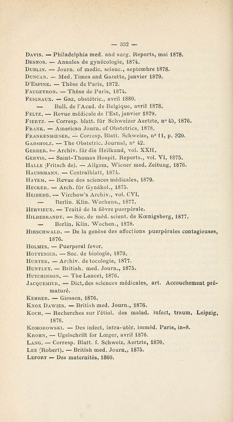 Davis. — Philadelphia med. and surg. Reports, mai 1878. Desnos. — Annales de gynécologie, 1874. Dublin. — Journ. of medic. scienc, septembre 1878. DuNCAN. — Med. Times and Gazette, janvier 1879. D'Espine. — Thèse de Paris, 1872. Faugeyron. — Thèse de Paris, 1874. Feignaux. — Gaz. obstétric, avril 1880. — Bull, de l'Acad. de Belgique, avril 1878. Feltz. — Revue médicale de l'Est, janvier 1879. FiERTZ. — Corresp. blatt. fur Schweizer Aertzte, no 45, 1876. Frank. — American Journ. of Obstetrics, 1878. Frankenhœser. — Corresp. Blatt. Schweize, n»!!, p. 320. Garsholz. — The Obstétric. Journal, no 42. Gerber. ■=— Archiv. fiir die Heilkund, vol. XXII. Gervis. — Saint-Thomas Hospit. Reports., vol. VI, 1875. Halle (Fritsch de). — Allgem. Wiener med. Zeitung, 1876. Haussmann. — Centralblatt, 1874. Hayem. — Revue des sciences médicales, 1879. Hecker. — Arch. fur Gynâkol., 1875. Heiberg. — Virchow's Archiv., vol. CVI. — Berlin. Klin. 'Wochens., 1877. Uervieux. — Traité de la fièvre puerpérale. Hildebrandt. —- Soc. de méd. scient, de Kœnigsberg, 1877. .— Berlin. Klin. ^Vochen., 1878. HiRSCHwALD. — De la genèse des affections puerpérales contagieuses, 1876. Holmes. — Puerpéral fever. Hottenier. — Soc. de biologie, 1879. HuNTER. —Archiv. detocologie, 1877. Huntley. — British. med. Journ,, 1875. HuTCHiNSON. — The Lancet, 1876. Jacquemier. — Dict. des sciences médicales, art. Accouchement pré- maturé. Kehrer. — Giessen, 1876. Knox Dawies. -= British med. Journ., 1876. KocH. — Recherches sur l'étiol. des malad. infect, traum. Leipzig, 1878. KoMOROwsKX. — Des infect, intra-utér. imméd. Paris, in-8. Krohn. — Ugelschrift for Lœger, avril 1876. Lang. — Corresp. Blatt. f. Schweîz, Aertzte, 1876, Lee (Robert). — British med. Journ., 1875. Lefort -=- Des maternités, 1860c