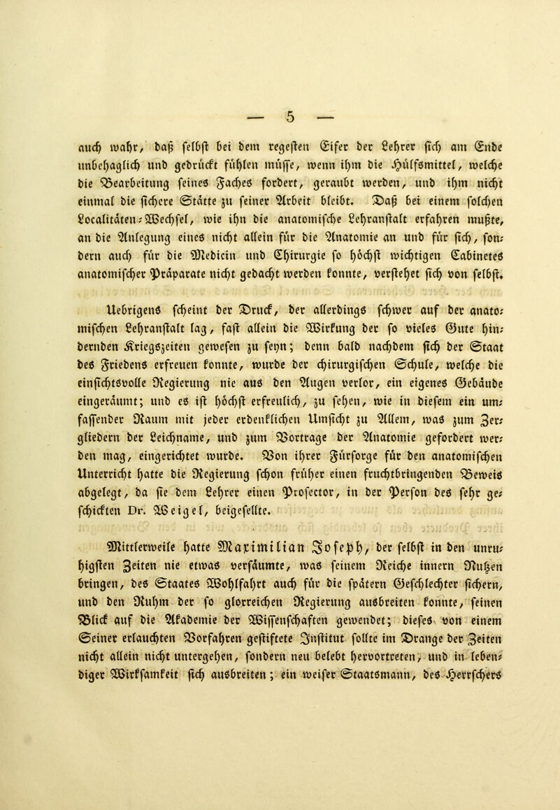 and) ivat)r, fca^ fetOf^ bei bem rc(jeften (Stfec bec Se^rec jTcf) am <5iibg im&ef)a9nc^ unb gebrucft füllen muffe, wenn it)m bte S^nif^mittd, welche bic Bearbeitung feineö ^acfjeö forbert, geraubt werben, unb i^m nic^t einmaf bie jtc^cre ©tdtte ju feiner Arbeit bfctbt. ^a^ Ui einem foId)en £ocalitdten;2Bec^fe(, wie i^n bic anatonnfd)e ^e^ranfialt erfahren mu^te, an bic ^üUegung eineö nic^t allein für bie Anatomie an unb für fic^, fon; bern aud) für bic ?Otebicin unb (S^irurgie fo ^oc^ft wichtigen (Sabineteö anatomifc^er Präparate nic^t gebadet werben fonnte, tjcrfle^et fic^ i)on felbfl« Uebrigcnö fc^eint ber ^rucf, ber afferbingö fc^wer auf bcr anato? mifc^en 2e^ran|!alt lag, fajl allein bie ^irfung ber fo »ie(c6 ©ute ^in; bernben ^riegöjeiten gewefen ju fei;n; benn halb nac^bem jtc^ ber ^Btaat bc6 griebenö erfreuen fonnte, würbe ber c^irurgifc^en ©c^ufe, welche tk cinflc^töüottc Diegierung nie au6 ben ^ugen ücrfor, ein etgeneö ©ebdube eingeräumt; unb eö ijt f)6d}|t erfreulich, ju fe^en, wie in biefem ein um; faffenber Otaum mit jeber erbenfliefen Umjtd)t ju ^llem, \va^ jum 2^xs gliebern ber Seic^name, unb jum Vortrage ber %iatomic geforbert wer; ben mag, cingerid)tet würbe, ?53on i^rer gürforgc für tm anatomifc^en Unterricht ^atte bie Ütegicrung fc^on früher einen fruc^tbringenben ^ew^ii abgelegt, ha jle bem ßel)rer einen ^rofector, in ber ^erfon beö fe^r ge; fcf^icften Dr. ^eigel, beigefellte, 9Kittlcrweilc r)afte Wla%ixniiian ^oUP^f ber felbjl in bett-'«nru; ^tgj!en 3^^^^« ^e etwaö tjerfdumtc, wa^ feinem Dieic^c innern Tfln^m bringen, bee ©taateö 5ö5o^rfaf)rt auc^ für bii fpdtern ©efc^lec^ter jTc^ern, unb ben 9tul)m ber fo glorreichen Diegierung auebreiten fonnte, feinen 53licf auf bie 5lfabcmic ber 50ßiffenfc^aften gewenbet; biefeö tjon einem ©einer erlauchten ^orfat)rcn gefliftetc ^nflitut follte im orange ber 3«tten nic^t allein nic^t untergel)en, fonbern neu belebt f)ert)Ortreten, unb in leben? biger ^irffamfeit jlc^ ausbreiten; ein weifer ©taatömann, beö^errfc^erö