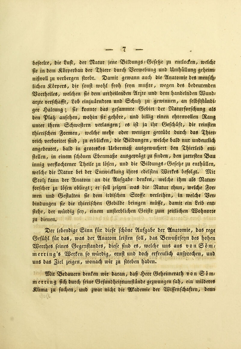 6efcclte, bte IJufl, bcc OTatur jene ^irbimgö^-Öefel« jii cntlocfcn, tt)eld)c ■ftc in bem Körperbau bcc '^{)ierc burd) ^erwebung unb Umf)üttun(j geheim; ni^üoll ju ücröecgen ftreOt. ^amit gewann and? bic Anatomie beö menfc^; Ticken .^örpere, btc fonfl wo^f fro() fci}n muf te, wegen be6 Sebcutenben ^ort^etleö, we(d)en jTe bem urt^eilenben ^rjtc unb bcm [)anbelnben 5ö3nnb; arjte üerfc^ajft, 2of> einjudrnbtcn unb @c^u| ju gewinnen, an ferbj^jldnbi? gct Haltung; fte fonntc ta^ gefammte ©ebtet bct SRaturforfc^ung alö ben 9)fa| anfe^cn, wo^in jic ge^6re, unb btttig einen e^ren\joöen Dtan^ unter t^ren @c^wejlern verlangen; ee tf^ ja il>c 0cfc^dft, tis rcinficn t^ierifc^en gotmcu/ welche mef)r obet weniger getrübt burc^ bM Z\)xevs md) verbreitet ftnb, ju crblicfen, tk ^Übungen, welche balb nur unbeutlic^ angebeutet, hc^lb in groteöfee Ueberma^ auögewuc^ert t>m ^^ierleib cnt? Igelten, in einem fc^6nen Ebenmaße auögeprdgt ju tanben, ben jarteflen ^au innig »erftoc^tencr '^()ei{c ju tofen, unb bic '?53ifbung6?©efe|e ju ent^utten, welche bic SRatur bei ber (^ntwicfCnng i^reö ebefflen SBerfeö befolgt. ?0^it ©tolj fann ber Anatom <xn t)U Aufgabe benfen, wefc^e i^m afß O^atur.' forfc^er ju I6fen obliegt; er foü jeigen \va$ hk fRatur tf)un, welche gor; mctt unb 0e|lalten fie bem irbifcf}en @to|fe verleiben/in welche ^av: binbungen jTc bte t{)ierifc^cn 0ebi(bc bringen muffe, bamit ein 2sib enu fle^e, ber wurbig fei;, einem unfterbüdjen ©eifie jum jeittic^en ?[öo^norte ju bienen» 5Der (ebenbige ©inn für biefc fc^onc 5(ufgabc ber 5(natomie, tai rege ©cfu^{ für baS, wai ber Anatom leijlen foll, ha^ ^ewußtfei?n beö ^o^en ?5Bert^e6 feineß 0egen|lanbeö, biefe jinb cö, welche unö auö von @6m; merring'ö ?[öerfen fo wurbig, crnj^ unb boc^ erfreulich anfprec^eri,,. un^ un6 bae S^cl jeigen, wonach wir ju flreben ^abcn* TOt 5Sebauern benfeu wir baran, t>a^ ^err ©e^eimerat^ von @6m; m erring jtc^ burc^ feine ©efunb^eitöumfidnbe gejwungen fa^, ein milbered ^lima ju fuc^en, unb jwar nic^t hit 5(fabemie ber ^iffenfc^aftetty ben»