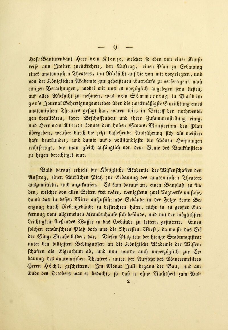 J^ofjfBauintenbant ^erc Don ^ Ten je, wdd)n fo eben ijon einer Mxm^i reife auö Italien jurucffe^rte, ben Auftrag, einen <P(an ju Erbauung cineö anatomtfc^en ^^caterö, mit Diu(fjtd)t auf bie üon mir üorßefe(]ten, unb t)on ber königlichen ^fabemie gut ge^eipenen (Entwürfe ju tjerfertigen; x\ad) einigen 553eratl)ungen, wobei i\>ir unö eö tjorjügfid) angefegen fcDu fielen, auf atteö SRucf fid)t ju nehmen, n?as tjon @ 6 mm erring in ^albin.- ger'6 Journal^e^erjigungöwcrt^eö über t>ie jwecfmd^igf^e (Einrichtung eined anatomifd}en iltjeaterö gefagt t)at, waren wir, in '553etreff ber not^wenbt; gen ^ocaHtdten, t^rer 5Sefc^a|fen{)eit unb i^rer 3«f«»iiienfiel{ung einig, unb ^errtjon ^(enje fonnte bem f)of)en @taat6;?0linifierium ben ^lan übergeben, welcher burd) tie jef^t baf^el)enbe 5Uiöfid)rung fic^ afö meiflcr; f)aft beurfunbet, unb bamit auf'ö tjollfldnbigj^c tie fd}6nen Hoffnungen rechtfertigt, tk man gleic^ anfänglich von bem 0enie bes$ ^aufünjllere ju t)egett berechtiget war. ')^alt) barauf erf^ieU bk ^onigfic^c ^(fabemie ber ^ijfenfc^aften ben 5(uftrag, einen fd)icfliefen ^M^ jur (Erbauung beö anatomifc^en ^f;eatcr6 auöjumittetn, unb anjufaufen* (Eö fam barauf an, einen S23aupla| ju fim ben, welcher t)on aUen (Seiten frei wdrc, wenigf^enö jwei 'i^agwerfe umfaffe, bamit b<x6 in bejfen 5Jvittc aufjufu^renbe 0ebäube in ber ?$ofge feine ^e; cngung burc^ 3Rebengebdube ju befürchten f)atHr «i<^t in ju großer (Bnu fernung tjom allgemeinen Äranfenl)aufe fic^ befdnbe, unb mit ber mogric^j^en ^eic^tigfeit flie^enbeö 5[Baffer in bc^^ ©ebdube ju (eiten, geftattete» Sinen folc^en crwönfc^ten ^Ia| bot^ unö bie '5f)erejlen;2i6iefe, ba wo fte ba^ Scf ber ©tng;(Strafe hübet, bar, X>iefen ^faf^ trat ber ^iefige @tabtmagijlrat unter ben bittigflen ^ebingnijfen an bk ^onigfic^e ^fabemie ber 5ßij]en; fc^aften alö ^'igent{)um ab, unb nun würbe and) unüerjuglic^ jur (Er- bauung beö anatomifd)en ^l)eater6, unter ber %uffid)tbci 9JZaurermei|1erö Herrn S^bd)l, gefd)ritten, ^m ?01onat ^uli begann ber ^au, unb am (Enbc beö Octobcrö war er Ubadß, fo ba^ er o{)ne 3Rac^t^eiI jum '^iW Z