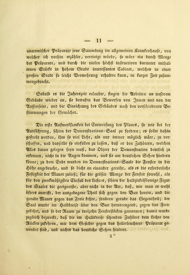 anatomifcf)er Präparate jene (BammlunQ im affcjemeinen ^ranfenf)aufe, üou wddjet id) ootljhx erjd[)Ite, vereintet it)urte, fo rodre ein tiiirc^ ^Rengc bei: Präparate/ m\t> tnxd) hk triefen ^oc^jT infiructiöen barimtei: entf)a{; tenen (Btücfe in ^o^em ©rate intecejymiteß (Sabtnet, n^elc^ee in einer großen <Bta^t fo (eic^t ?Berme^run0 erhalten fann, in fuqer J^it jufam? mengebracf)!« @o6aIb eö bic ^a^veßjeit etlanhu, fingen bie 5(r6eiten an unferem ©ebdnbc itjiebec an, jte betrafen ta^ bewerfen von ^nnen unb »on ber ^uiyenfeite, unb hie Einrichtung beö ©ebdubeö nac^ ben i?erfcl)iebenen ^e; (limnmnßen ber ©emdc^er» ^ie erfic ^ufmerffamfeit bei (Sntwerfnng beö ^taneö, fo wie ^n ber %i6füf)rung, fcr)ien ber ®emonflrationöx©aal ju forbern; e6 foKte ba^in gefirebt werben, i^m fo tjiel ßtd)t, alö nur immer moglid) wdre, ju uer; frf)affen, unb baöfelbe fo eiufaUen ju {ajfen, ba^ eö ben Sw^^rern, it)el(^en 5l((e6 baran gelegen fet}n muf, baö Object ber ^emonflration beutüc^ ju erfennen, nic^t in bic ^ugen fommen, unb fie am beutHc^en @e^en f)inbern fonne; ju bem Snbe würben im X)emoüflration6;@aaIe t>ii ^^enfier in ber ^6^c angebracht, unb fo bic^t an einanber gereift, alö eö tie erforbecfic^e ?5efiigfeit ber 9]iauer ju{ie|5; für bie größte 9JJenge tiv ^enfla fowo^f, a(ä für ben jwecfmdfigften Sinfatt beö ßic^teö, fc^ien t)ii ^atbjirfeiförmige §tgur beö (Saaleö bie geeignetfie, aber nic^t in ber 5(rt, ha^^ wie man eö wo^t 6fter6 antrifft, ber aufgebogene ^^eil jTc^ gegen ben ^an l)erein, unb tie gerabe ?[Rauer gegen baß ^^reie fe^re, fcnbern gerate ta^ ©egentf)eif; ber ^aal würbe im ^afbfreife über ben ^an ^erüorragenb, gegen haa> ?5i^eic gefel)rt, unb fo ber Dtaum ju breije^n J'enf^erj^ocfen gewonnen; bamit würbe jugfetc^ bejwecft, ta^ tie im ,^albfreife fi|enben 3uf)6rer bem 2tc^te tm SKücfen jufe^ren, mit bem ©efic^te gegen ta$ ^etlerleuc^tete 9^rdparat ge; wenbet jtnb, unb nic^tß ta^ beuttic^e ©e^en ()inbert» 2«