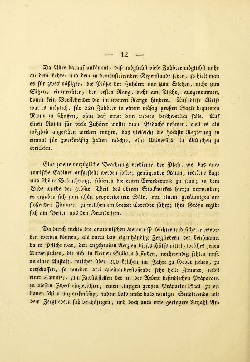 att bem 2e{)ret: unt) &em ju bemonftrirenben ©cgenjlaube fepen, fo f)iett matt c6 für 5wccfmd^t(jer, bte 9^Id|e ber 3»f)oi^f»^ «wc jitm (Bul)m, nic^t jum ©t^en, einjuric^ten, bcn crften Dkng, bi(^t am^ifc^c, auöjjenommen, tamtf fein ?53orf^'e^enber btc im jweiten Diangc ^tnbere« ^uf biefe 5[Beifc U'ar C6 m6(}ttc^, für 220 3«^orer in einem ma^ig großen @aafe Bequemen Dtaum ju fc^affen, o^ne t>a^ einer bem anbern 6efc^tt)cr[id) fade* 5(uf einen Otaum fuc t)ielc 3u^^rer wollte man ^ebac^t nehmen, treil e6 al6 m6gtic^ angefe^en iverben mu^tc, ta^ vjietteic^t bii I)6c^f{e Üiegierung ed einmal fuc jwecfmdpig galten möchte, eine UniüecjTtdt in '^Imdjm ju ercicf^ten» (Sine jweite ^ovjugtic^e ^eacf^tung tjecbientc bec ^fa|, wo tai ana? tomifc^e ^abinet aufgefietif ivecben fottte; genugenbec SKaum, tcocfene 2a(^i itnb fc^one Beleuchtung, fc^ienen tii erfien (Scforbecniffe ju fei^n; ju bem ^nbe würbe ber grofte %\)üi beö oberen Stocfwerfeö ^ierju üerwenbet; eö ergaben jTc^ jwei fc^5n proportionirtc ©die, mit einem gerdumigen an; l^o^enben '^hmmv, ju welchen ein breiter (Sorribor ful)rt; i^re 0r6pe ergibt jtc^ am Befien au6 ben 0runbrijyen» ^a burc^ nic^tö t)k anatomifcr}en ^enntniffe feic^ter unb jTc^erer erwor? ben werben fonnen, ald burd) ta^ etgenf)dnbige 3etg(i£bern ber Seic^name, ta eö ^flic^t war, ben angef)enben ^erjten bicfeö^idfömittel, welches jenen Uni^erfitdten, hk fid) in fleinen ©tdbten beji'nben, not^wenbig feilten mu^, an einer ^njlatt, welcher über 200 Seichen im ^a^re ju ©ebot fielen, ju üerfc^affen, fo würben brei aneinanberj^o^enbc fe^r tjettc 3immer, nebf^ einer Kammer, jum Sut^ucffießen ber in ber Arbeit bejinbric^en 9)rdparate, JU biefem 3we(f eingerid)tet; einen einzigen großen ^^rdparir; ©aal ju er- bauen fc^ien un^wecfmd^ig, inbem balb me^rbalb weniger ©tubicrenbc mit bem ^nxQüetimx fid) befd^dftigen, unb boc^ aud) iim geringere ^tnja^l ^n?