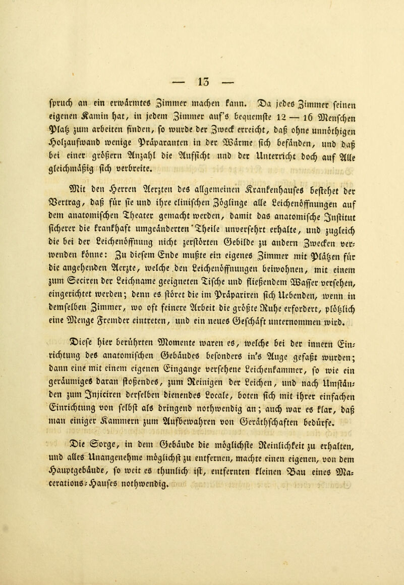 fpnic^ an ein crwclrmtcö Siwmec machen fann. X)a jebeö 3tmmec feinen eigenen Äamin \)at, in jebcm 3i»n«ec anf'ö 6eqiiemfte 12 — 16 5J?enfc^en fjpia^ jum arbeiten finöen, fo würbe bec S^^^^cf erreicht, ta^ o^nc unnot^igen ^oljaufivanb wenige ^rdparanten in bec ^2ßdcmc fic^ befdnben, unb ba^ 6et einer 3r6^ern ^njaf)l bie ^(ufjtc^t nnb bec Unterricht boc^ anf ^[(e gleid^mdptg jlc^ üerbreitc. iÜKit bcn Ferren ^erjten beö attgemeinen ^ranfen^aufeö SejTe^et bet ?53ertra3, H^ für jTe unb i{)re clinifc^en Sogfinge atte Leichenöffnungen auf bem anatomifc^en 'tfjeater gemacht werben, tamit ba$ anatomifc^e ^nftitut fieserer bie franf^aft umgednbertett*'^^eife unverfe^rt erf)alte, unb jugleic^ t>ie bei ber Leichenöffnung nicT^t jerjl6rten ©ebifbe ju anbern Swecfen tjer; wenben fonne: 3u biefem (Jnbc mupte ein eigeneö 3»Ter mit ^rdf^en für bie angel)enben ^erjte, welche ben Leic^enofnungen beiwohnen, mit einem jum ^eciren ber Leicf)name geeigneten ^ifc^e unb jTief enbem Gaffer üerfe^en, eingerichtet werben; benn eö fröret tii im ^^tdpariren flc^ Uebenben, wenn in bemfetben St^itier, wo oft feinere ^kUit ti^ größte Oiu^e erforbert, pf6|ric^ eine ^enge grembcr eintreten, unb ein neues 0efc^dft unternommen wirb» X>iefe ^ier berührten ?SKomente waren eö, welche Ui ber tnnern (Jim ric^tung beö anatomifd}en ©ebdubeö befonberö in'ö ?(uge gefaxt würben; bann eine mit einem eigenen Q;ingange üerfe^ene Letc^enfammer, fo wie ein geräumige« baran f^openbeö, jum Dteinigen ber Leichen, unb nac^ Umfidn; ben jum^njiciren berfetben bienenbeö Locate, boten ftc^ mit t^rer einfachen Einrichtung ton felbf^ atö bringenb not^wenbig an; auc^ war eö ffar, t>a^ man einiger Kammern jum 5(ufbewa^ren »on ©erdtt}fc^aften bebürfe« :Die (Sorge, in bem ©ebdube hie mogtic^fle Dteinlic^feit ju ermatten, unb atteö Unangenehme m6glic^f|ju entfernen, machte einen eigenen, ijon bem ^auptgebdube, fo mit c^ tl)nnUd) ijl, entfernten deinen ^au eineö SSla: cerationö?.^aufee notf)wenbig.