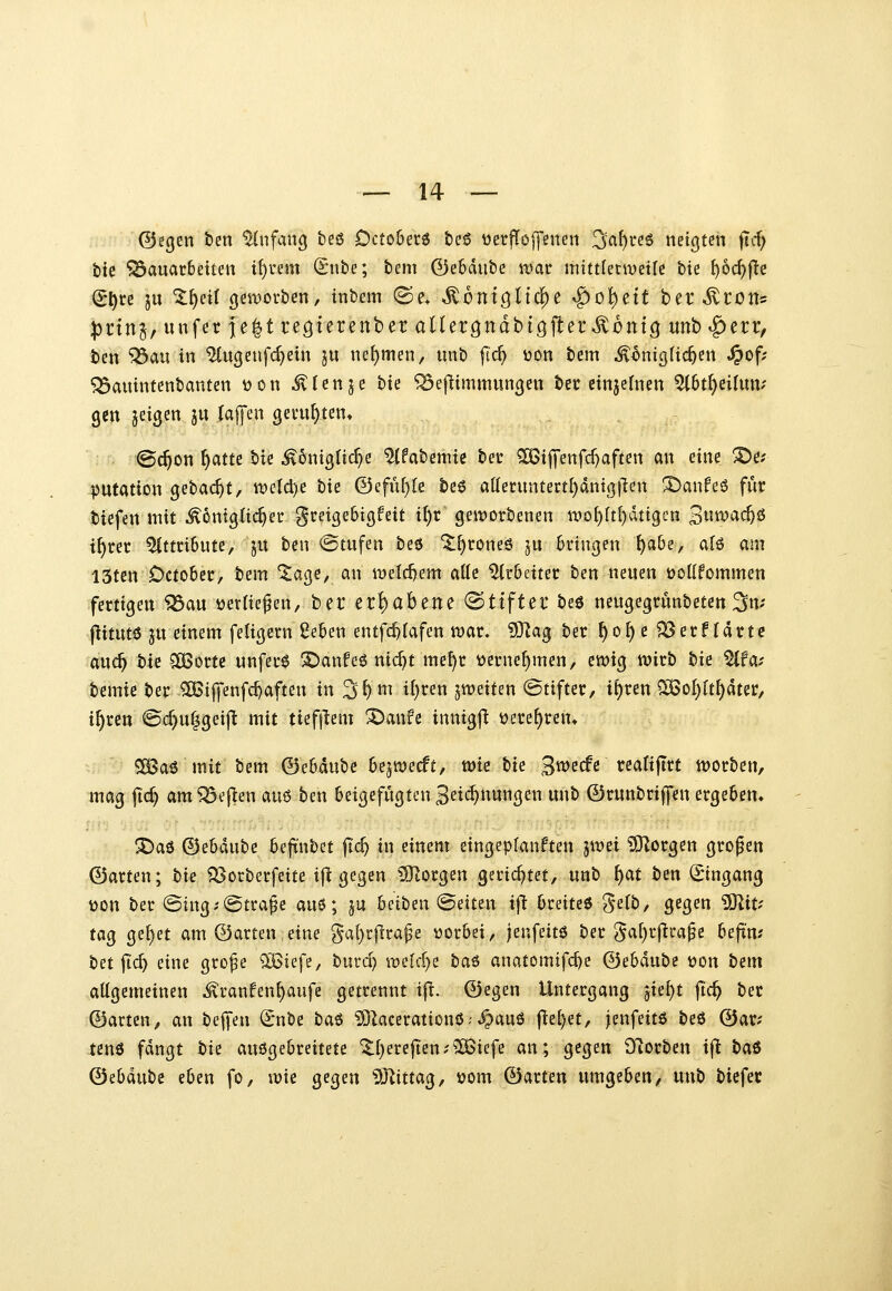 ©egen ben ^nfancj beö Dcto&erö &e6 üerfTojyenen ^a^i-eö netzten fTcf; btc ^auacBetten i[)i'em (Sube; bem 0e6diibe wac nntiUnveiU tu ^oc^fle (S^re ju ^^etl 9eit)ovben, tnbem (Se. ^ontönc|)e ^o^ett ber^ron* :)3i'tnj, unfer }e|t reöterenbcr allergndbiöfler^^ontö unb |)crr, bcn ^au in ^ugenfc^etn ju nehmen, unb ft'c^ üon bem ^^mi^lic^en ^of; ^auintcnbanten üon illenje bte ^ejlimmun^en bec einjefnen ^6t^cilum gen geigen ju (äffen gevu^ten« ©c^on ^atte bte ^öntgltcf)^ ^fabemte bec ?H5tj]'enfd)aften an eine ^e? putation gebac^t, n?eld)e bie 0efüf)le be6 at(eruntertl)dniß|len !I)anfeö für biefen mit ^6nig{ic^er gcetgebigfeit i^r genjorbenen n>o{)(tl)dttgcn 3^^^^^^ i^ret Attribute, ju ben @tufen beö ^^roneö ju bringen ^a&e, alö am I5tcn October, bem ^age, an n)eld)em alle Arbeiter ben neuen tjollfommen fertigen ^au ijerliefen, ber erhabene «Stifter beö neugegrunbeten ^m \iimt^ ju einem feligern ßeben entfc^Iafen wav, 93lag ber f)o^c SSerfIdrtc auc^ tu SCBorte unferö S)anfe6 nid)t me^r üernef)men, ewig wirb hie %fat bemie ber SOBijfenfc^aften in 3^^ t()ten jweiten ©tifter, i^ren ^of)ftt)dter, i^ren ©c^u|geij^ mit tiefflem ^anfe innigjl ijere^ren» 5ö3a6 mit bem (Behaute Oejwecft, wie tu 3«>ecfe rea(ijTrt worben, mag ftc^ am^eflen ai\6 ben beigefügten 3eic^nungen unb ©runbriffen ergeben» !^aö ©ebdube bejtnbet fic^ in einem eingeptanften jwei SJZorgen großen ©arten; tu ^orberfeite ifl gegen 5Jlorgen gerichtet, unb f)at ben (Eingang üon ber ©ing^-^tra^e au6; ju beiben (Seiten ifi breiteö ^^(b, gegen SSliU tag ge()et am ©arten eine §al}rjlrape vorbei, jenfeitö ber ga^rfica^e befxn; tnfid) dm gro^e Q^iefe, burd) roeld)i ta^ anatomtfc^e ©ebdube üon bem allgemeinen ^ranfenf)aufe getrennt i|^. ©egen Untergang ijUi}t fid) ber ©arten, an bejfen ^nbe baö 5)kcerationö-• ^auö f^el)et, |enfeit6 beö ©ar? tcnö fdngt tu ausgebreitete ^()erefien;2Öiefe an; gegen iTiorben ifl tai (Bihmti eben fo, wie gegen ^J^ittag, vom ©arten umgeben, unb biefer