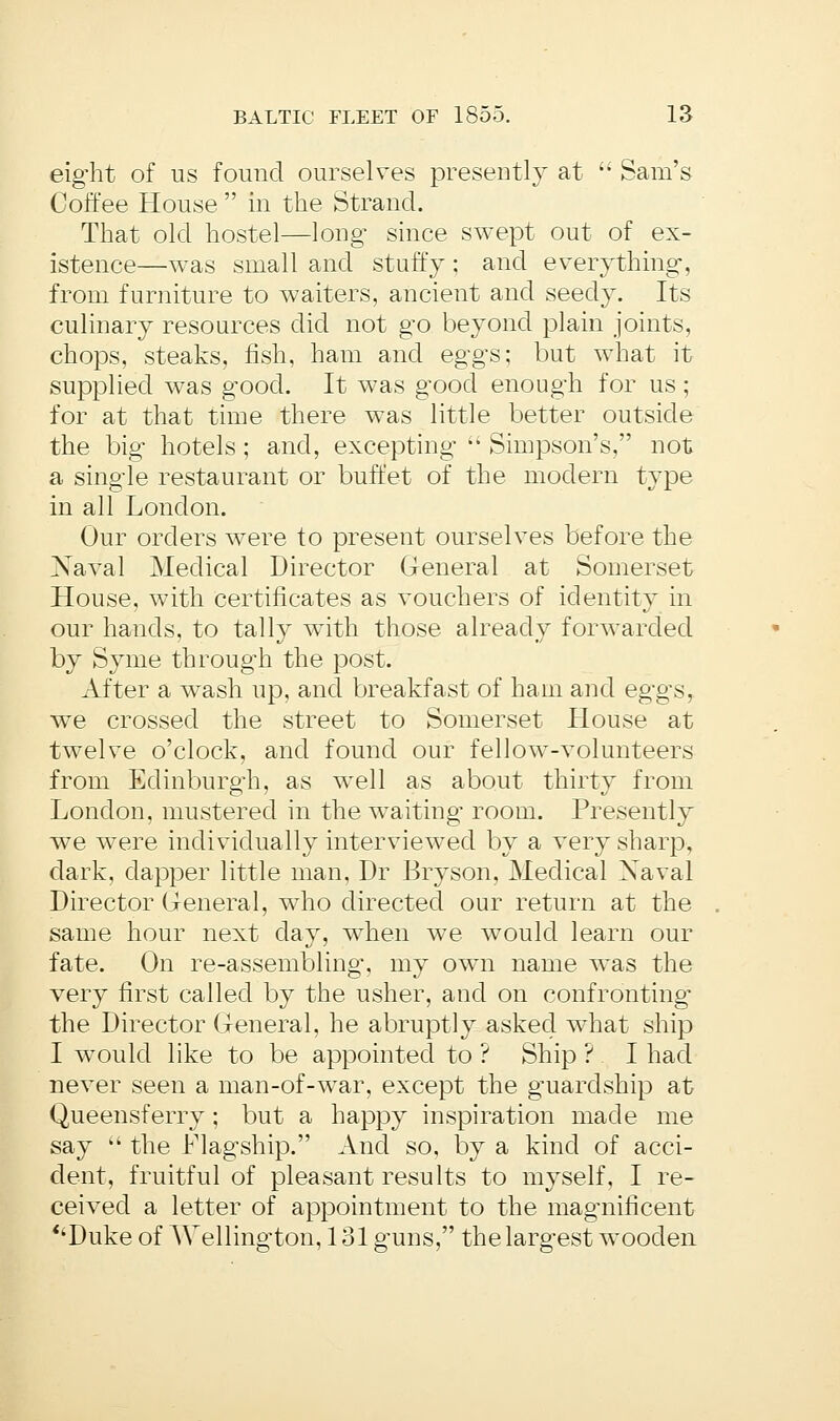eight of us found ourselves presently at  Sam's Coffee House  in the Strand. That old hostel—long since swept out of ex- istence—was small and stuffy; and everything, from furniture to waiters, ancient and seedy. Its culinary resources did not go beyond plain joints, chops, steaks, fish, ham and eggs; but what it supplied was good. It was good enough for us; for at that time there was little better outside the big hotels; and, excepting  Simpson's, not a single restaurant or buffet of the modern type in all London. Our orders were to present ourselves before the Naval Medical Director General at Somerset House, with certificates as vouchers of identity in our hands, to tally with those already forwarded by Syme through the post. After a wash up, and breakfast of ham and eggs, we crossed the street to Somerset House at twelve o'clock, and found our fellow-volunteers from Edinburgh, as well as about thirty from London, mustered in the waiting room. Presently we were individually interviewed by a very sharp, dark, clapper little man, Dr Bryson, Medical Xaval Director General, who directed our return at the same hour next clay, when we would learn our fate. On re-assembling, my own name was the very first called by the usher, and on confronting' the Director General, he abruptly asked what ship I would like to be appointed to ? Ship ? I had never seen a man-of-war, except the gmarclship at Queensferry; but a happy inspiration made me say  the Flagship. And so, by a kind of acci- dent, fruitful of pleasant results to myself, I re- ceived a letter of appointment to the magmificent <kDuke of Wellington, 131 guns, the largest wooden