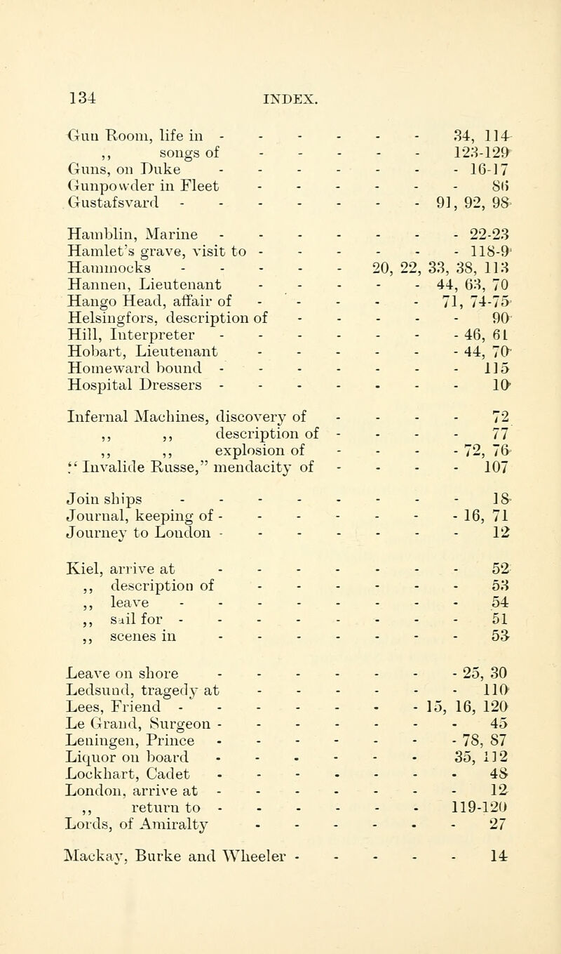 Oun Room, life in 34, 114- songs of ----- 123-129 Guns, on Duke ------- 16-17 Gunpowder in Fleet 86 Gustafsvard 91, 92, 98 Hamblin, Marine 22-23 Hamlet's grave, visit to 118-9' Hammocks 20, 22, 33, 38, 113 Hannen, Lieutenant 44, 63, 70 Hango Head, affair of 71, 74-75 Helsingfors. description of 90 Hill, Interpreter 46, 6 L Hobart, Lieutenant --...- 44^ 70' Homeward bound - - - - - - - 115 Hospital Dressers 10 Infernal Machines, discovery of - - - 72 ,, ,, description of - - - - 77 ,, ,, explosion of - - - - 72, 76  Invalide Russe, mendacity of - 107 Join ships 18 Journal, keeping of 16, 71 Journey to London • - - - - - - 12 Kiel, arrive at ------- 52 ,, description of 53 ,, leave 54 ,, sail for -------- 51 ,, scenes in ------- 53. Leave on shore 25, 30 Ledsuod, tragedy at 110 Lees, Friend - 15, 16, 120 Le Grand, Surgeon 45 Leningen, Prince 78, 87 Liquor on board ...--- So, 112 Lockhart, Cadet ....... 48 London, arrive at - - - - - - 12 ,, return to 119-120 Lords, of Amiralty 27 Mackav, Burke and Wheeler 14