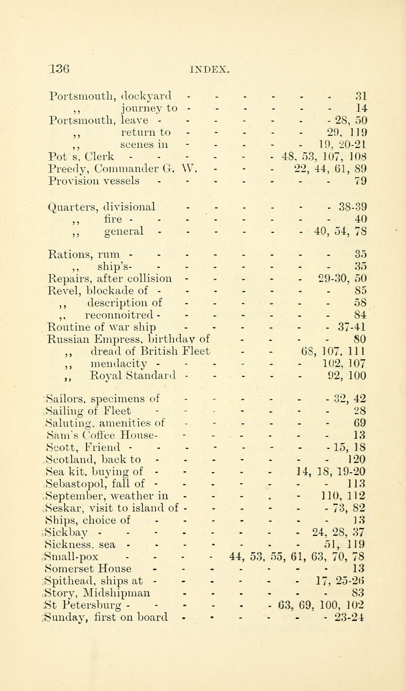 Portsmouth, dockyard ------ 31 ,, journey to - - - - - - 14 Portsmouth, leave 28, 50 ,, return to 29, 119 ,, scenes in - - - - 19. 20-21 Pot s. Clerk 48,53,107,10.8 Preedy, Commander G. W. - - - 22,44,61,89 Provision vessels 79 Quarters, divisional - - - - - 38-39 fire - - - 40 ,, general - 40, 54, 78 Rations, rum 35 ,, ship's 35 Repairs, after collision 29-30, 50 Revel, blockade of 85 ,, description of 58 ,, reconnoitred 84 Routine of war ship 37-41 Russian Empress, birthday of SO ,, dread of British Fleet - - 68,107,111 ,, mendacity 102, 107 ,, Royal Standard 92, 100 Sailors, specimens of - - - - - - 32, 42 Sailing of Fleet - - .... 28 .Saluting, amenities of ------ 69 Sam's Coffee House- - 13 Scott, Friend - - - 15,18 Scotland, back to 120 Sea kit. buying of 14,18,19-20 Sebastopol, fall of - - - - - - - 113 September, weather in - - - . - 110, 112 .Seskar, visit to island of - - - - - - 73, 82 Ships, choice of 13 iSickbay 24, 28, 37 Sickness, sea ------- 51, 119 ,Small-pox - - - - 44, 53, 55, 61, 63, 70, 7S Somerset House - - - - - - - 13 Spithead, ships at 17, 25-26 Story, Midshipman 83 St Petersburg 63, 69, 100, 102 Sunday, first on board - 23-24