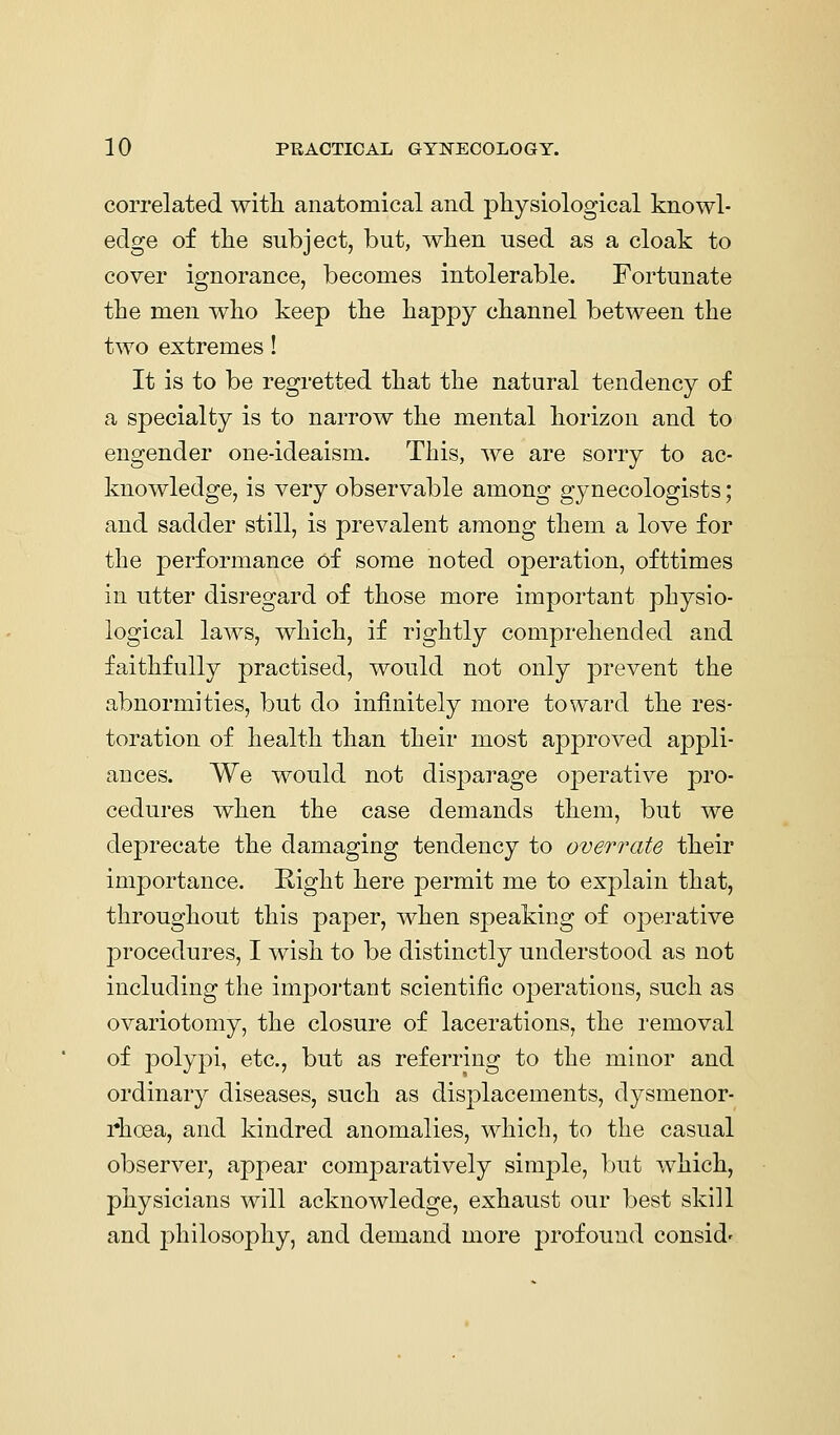 correlated with, anatomical and physiological knowl- edge of the subject, but, when used as a cloak to cover ignorance, becomes intolerable. Fortunate the men who keep the happy channel between the two extremes! It is to be regretted that the natural tendency of a specialty is to narrow the mental horizon and to engender oue-ideaism. This, we are sorry to ac- knowledge, is very observable among gynecologists; and sadder still, is prevalent among them a love for the performance of some noted operation, ofttimes in utter disregard of those more important physio- logical laAVS, which, if rightly comprehended and faithfully practised, would not only prevent the abnormities, but do infinitely more toward the res- toration of health than their most approved appli- ances. We would not disparage operative pro- cedures when the case demands them, but we deprecate the damaging tendency to overrate their importance. Kight here permit me to explain that, throughout this paper, when s]3eaking of operative procedures, I wish to be distinctly understood as not including the important scientific operations, such as ovariotomy, the closure of lacerations, the removal of polypi, etc., but as referring to the minor and ordinary diseases, such as displacements, dysmenor- rhoea, and kindred anomalies, which, to the casual observer, appear comparatively simple, but which, physicians will acknowledge, exhaust our best skill and philosophy, and demand more profound consid'