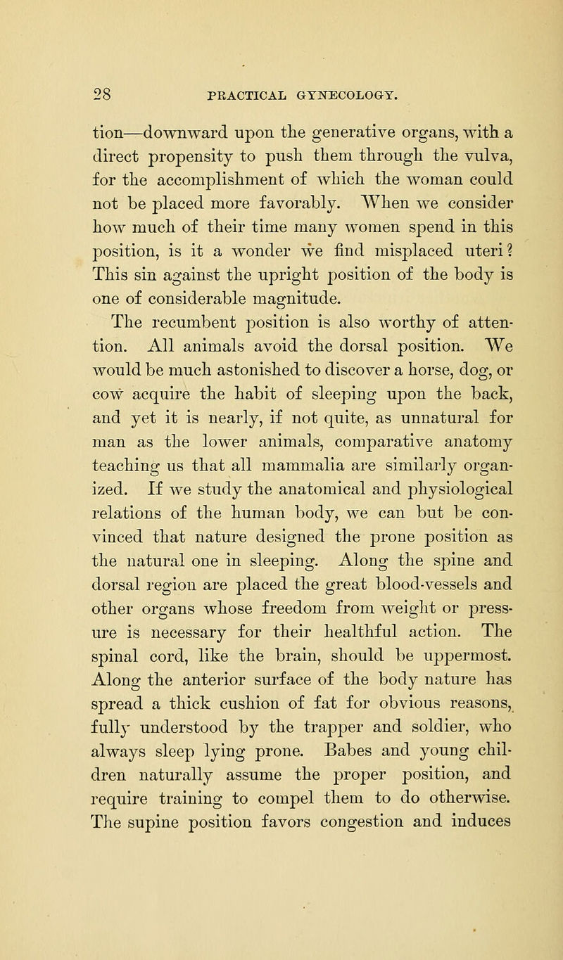 tion—downward upon tlie generative organs, with a direct propensity to push them through the vulva, for the accomplishment of which the woman could not be placed more favorably. When we consider how much of their time many women spend in this position, is it a wonder we find misplaced uteri? This sin against the upright position of the body is one of considerable magnitude. The recumbent position is also worthy of atten- tion. All animals avoid the dorsal position. We would be much astonished to discover a horse, dog, or cow acquire the habit of sleeping upon the back, and yet it is nearly, if not quite, as unnatural for man as the lower animals, comparative anatomy teaching us that all mammalia are similarly organ- ized. If we study the anatomical and physiological relations of the human body, we can but be con- vinced that nature designed the prone position as the natural one in sleeping. Along the spine and dorsal region are placed the great blood-vessels and other organs whose freedom from weight or press- ure is necessary for their healthful action. The spinal cord, like the brain, should be uppermost. Along the anterior surface of the body nature has spread a thick cushion of fat for obvious reasons, fully understood by the trapper and soldier, who always sleep lying prone. Babes and young chil- dren naturally assume the proper position, and require training to compel them to do otherwise. The supine position favors congestion and induces