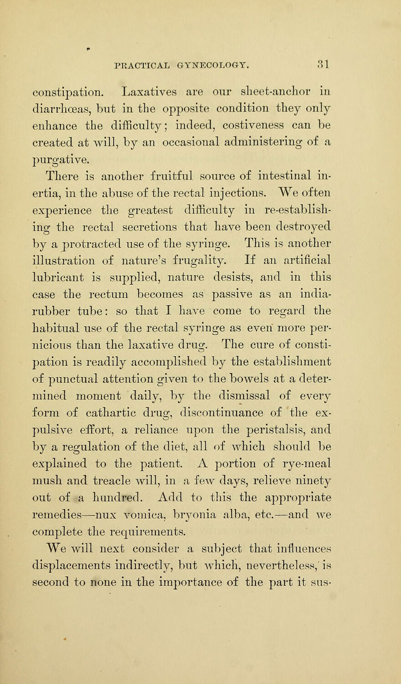 constipation. Laxatives are our slieet-anchor in diarrhoeas, but in the opposite condition they only enhance the difficulty; indeed, costiveness can be created at will, by an occasional administering of a purgative. There is another fruitful source of intestinal in- ertia, in the abuse of the rectal injections. We often experience the greatest difficulty in re-establish- ing the rectal secretions that have been destroyed by a protracted use of the syringe. This is another illustration of nature's frugality. If an artificial lubricant is supplied, nature desists, and in this case the rectum becomes as passive as an india- rubber tube: so that I have come to regard the habitual use of the rectal syringe as even more per- nicious than the laxative druo;. The cure of consti- pation is readily accomplished by the establishment of punctual attention given to the bowels at a deter- mined moment daily, by the dismissal of every form of cathartic drug, discontinuance of the ex- pulsive effort, a reliance upon the peristalsis, and by a regulation of the diet, all of which should be explained to the patient. A portion of rye-rneal mush and treacle will, in a few days, relieve ninety out of a hundred. Add to this the appropriate remedies—nux vomica, bryonia alba, etc.—and we complete the requirements. We will next consider a subject that influences displacements indirectly, but which, nevertheless,' is second to none in the importance of the part it sus-