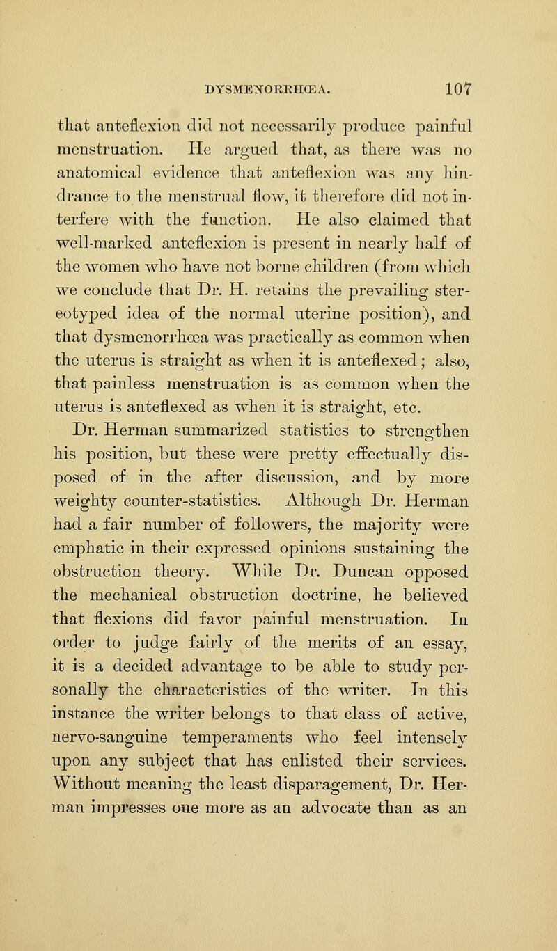 tliat anteflexion did not necessarily produce painful menstruation. He argued that, as tliere was no anatomical evidence that anteflexion was any hin- drance to the menstrual flow, it therefore did not in- terfere with the function. He also claimed that well-marked anteflexion is present in nearly half of the women who have not borne children (from w^hich we conclude that Dr. H. retains the prevailing ster- eotyped idea of the normal uterine position), and that dysmenorrhoea was practically as common when the uterus is straight as when it is anteflexed; also, that painless menstruation is as common when the uterus is anteflexed as when it is straight, etc. Dr. Herman summarized statistics to strengthen his position, but these were 23retty effectually dis- posed of in the after discussion, and by more weighty counter-statistics. Although Dr. Herman had a fair number of followers, the majority were emphatic in their expressed opinions sustaining the obstruction theory. While Dr. Duncan opposed the mechanical obstruction doctrine, he believed that flexions did favor painful menstruation. In order to judge fairly of the merits of an essay, it is a decided advantage to be able to study per- sonally the characteristics of the writer. In this instance the writer belongs to that class of active, nervo-sanguine temperaments who feel intensely upon any subject that has enlisted their services. Without meaning the least disparagement, Dr. Her- man impresses one more as an advocate than as an