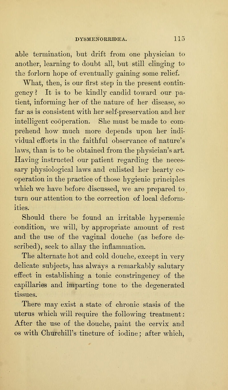 able termination, but drift from, one physician to another, learning to doubt all, but still clinging to the forlorn hope of eventually gaining some relief. What, then, is our first step in the present contin- gency ? It is to be kindly candid toward our pa- tient, informing her of the nature of her disease, so far as is consistent with her self-preservation and her intelligent cooperation. She must be made to com- prehend how much more depends upon her indi- vidual efforts in the faithful observance of nature's laws, than is to be obtained from the physician's art. Having instructed our patient regarding the neces- sary physiological laws and enlisted her hearty co- operation in the practice of those hygienic principles which we have before discussed, we are prepared to turn our attention to the correction of local deform- ities. Should there be found an irritable hypergemic condition, we will, by appropriate amount of rest and the use of the vaginal douche (as before de- scribed), seek to allay the inflammation. The alternate hot and cold douche, except in very delicate subjects, has always a remarkably salutary effect in establishing a tonic constringency of the capillaries and imparting tone to the degenerated tissues. There may exist a state of chronic stasis of the uterus which Avill require the following treatment: After the use of the douche, paint the cervix and OS with Churchill's tincture of iodine; after which,