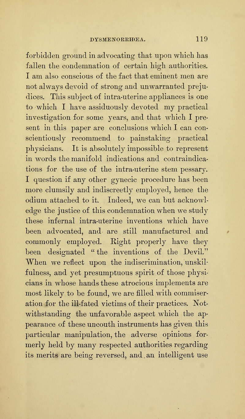 forbidden ground in advocating tliat upon wliich has fallen the condemnation of certain high authorities. I am also conscious of the fact that eminent men are not always devoid of strong and unwarranted preju- dices. This subject of intra-uterine appliances is one to which I have assiduously devoted my j^ractical investigation for some years, and that which I pre- sent in this paper are conclusions which I can con- scientiously recommend to painstaking j)ractical physicians. It is absolutely impossible to represent in words the manifold indications and contraindica- tions for the use of the intra-uterine stem pessary. I question if any other gynecic procedure has been more clumsily and indiscreetly employed, hence the odium attached to it. Indeed, we can but acknowl- edge the justice of this condemnation when we study these infernal intra-uterine inventions which have been advocated, and are still manufactured and commonly employed. Right properly have they been designated  the inventions of the Devil. When we reflect upon the indiscrimination, unskil- fulness, and yet presumptuous spirit of those j)hysi- cians in whose hands these atrocious implements are most likely to be found, we are filled with commiser- ation for the ill-fated victims of their practices. Not- withstanding the unfavorable aspect which the ap- pearance of these uncouth instruments has given this particular manipulation, the adverse opinions for- merly held by many respected authorities regarding its merits are being reversed, and, an intelligent use