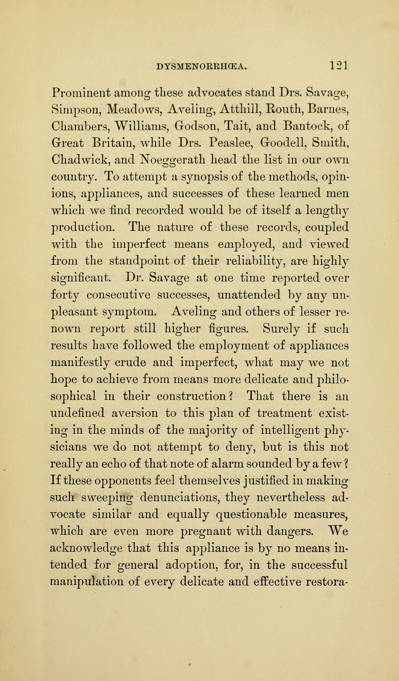 Prominent among these advocates stand Drs. Savage, Simpson, Meadows, Aveiiug, Attliill, Koutli, Barnes, Chambers, Williams, Godson, Tait, and Bantock, of Great Britain, while Drs. Peaslee, Goodell, Smith, Chadwick, and Noeggerath head the list in our own country. To attempt a synopsis of the methods, opin- ions, appliances, and successes of these learned men which we find recorded would be of itself a lengthy production. The nature of these records, coupled with the imperfect means employed, and viewed from the standpoint of their reliability, are highly significant. Dr. Savage at one time reported over forty consecutive successes, unattended by any un- pleasant symptom. Aveling and others of lesser re- nown report still higher figures. Surely if such results have followed the employment of appliances manifestly crude and imperfect, what may we not hope to achieve from means more delicate and philo- sophical in their construction? That there is an undefined aversion to this plan of treatment exist- ing in the minds of the majority of intelligent phy- sicians we do not attempt to deny, but is this not really an echo of that note of alarm sounded by a few ? If these opponents feel themselves justified in making such sweeping denunciations, they nevertheless ad- vocate similar and equally questionable measures, which are even more pregnant with dangers. We acknowledge that this appliance is by no means in- tended for general adoption, for, in the successful manipulation of every delicate and effective restora-