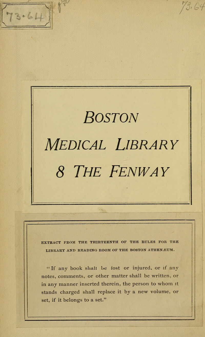 fS'Q^ Boston Medical Library 8 The Fenway EXTRACT FROM THE THIRTEENTH OF THE RULES FOR THE LIBRARY AND READING ROOM OF THE BOSTON ATHEN^UM. If any book shall be fost or injured, or if any notes, comments, or other matter shall be written, or in any manner inserted therein, the person to whom it stands charged shall replace it by a new volume, or set, if it belongs to a set.