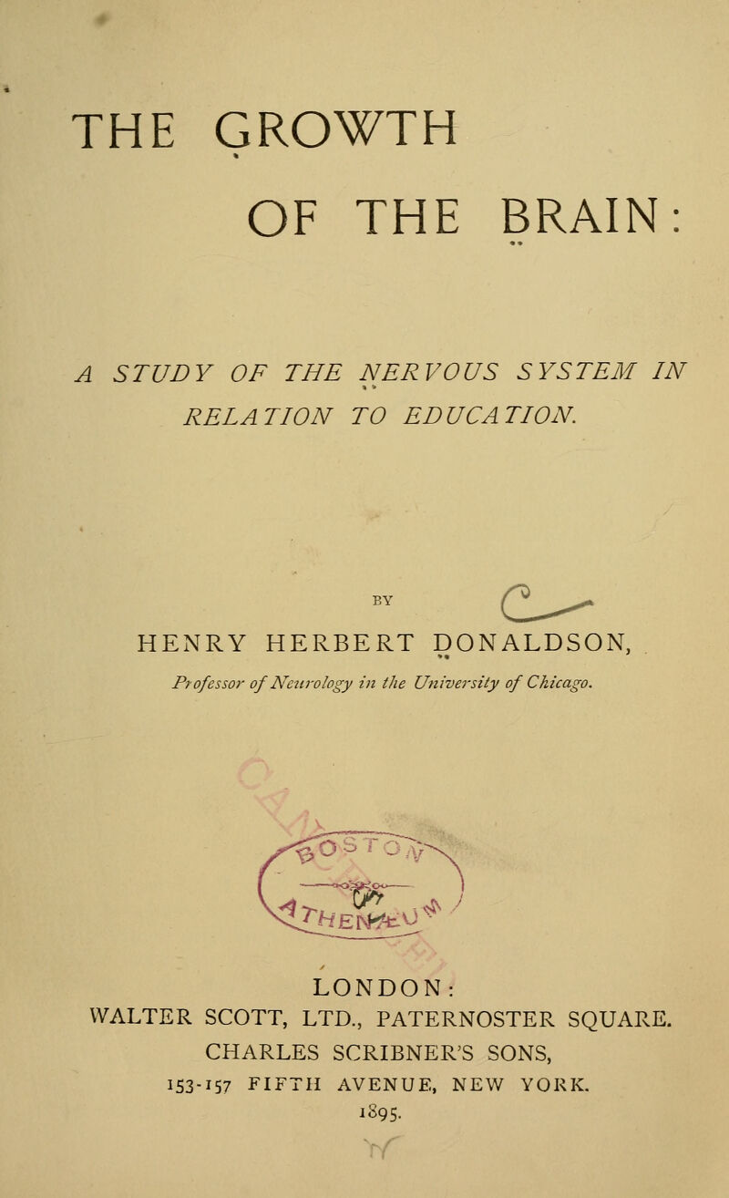 THE GROWTH * OF THE BRAIN A STUDY OF THE NERVOUS SYSTEM IN RELATION TO EDUCATION BY HENRY HERBERT DONALDSON, professor of Neurology in the University of Chicago. LONDON: WALTER SCOTT, LTD., PATERNOSTER SQUARE. CHARLES SCRIBNER'S SONS, 153-157 FIFTH AVENUE, NEW YORK. 1895.