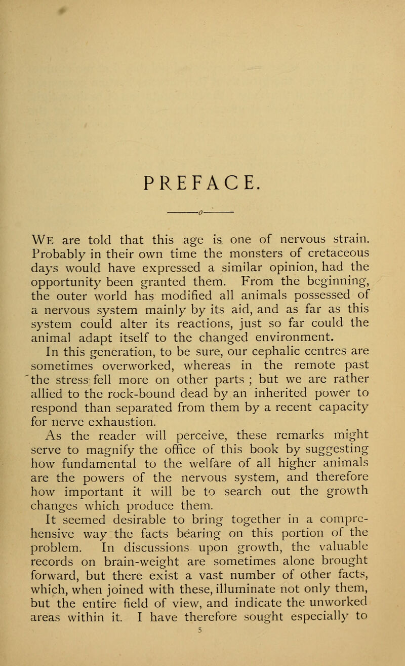 PREFACE. We are told that this age is. one of nervous strain. Probably in their own time the monsters of cretaceous days would have expressed a similar opinion, had the opportunity been granted them. From the beginning, the outer world has modified all animals possessed of a nervous system mainly by its aid, and as far as this system could alter its reactions, just so far could the animal adapt itself to the changed environment. In this generation, to be sure, our cephalic centres are sometimes overworked, whereas in the remote past the stress fell more on other parts ; but we are rather allied to the rock-bound dead by an inherited power to respond than separated from them by a recent capacity for nerve exhaustion. As the reader will perceive, these remarks might serve to magnify the office of this book by suggesting how fundamental to the welfare of all higher animals are the powers of the nervous system, and therefore how important it will be to search out the growth changes which produce them. It seemed desirable to bring together in a compre- hensive way the facts bearing on this portion of the problem. In discussions upon growth, the valuable records on brain-weight are sometimes alone brought forward, but there exist a vast number of other facts, which, when joined with these, illuminate not only them, but the entire field of view, and indicate the unworked areas within it. I have therefore sought especially to