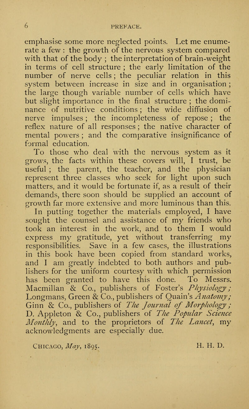 emphasise some more neglected points. Let me enume- rate a few : the growth of the nervous system compared with that of the body ; the interpretation of brain-weight in terms of cell structure ; the early limitation of the number of nerve cells; the peculiar relation in this system between increase in size and in organisation ; the large though variable number of cells which have but slight importance in the final structure ; the domi- nance of nutritive conditions; the wide diffusion of nerve impulses; the incompleteness of repose ; the reflex nature of all responses ; the native character of mental powers ; and the comparative insignificance of formal education. To those who deal with the nervous system, as it grows, the facts within these covers will, I trust, be useful ; the parent, the teacher, and the physician represent three classes who seek for light upon such matters, and it would be fortunate if, as a result of their demands, there soon should be supplied an account of growth far more extensive and more luminous than this. In putting together the materials employed, I have sought the counsel and assistance of my friends who took an interest in the work, and to them I would express my gratitude, yet without transferring my responsibilities. Save in a few cases, the illustrations in this book have been copied from standard works, and I am greatly indebted to both authors and pub- lishers for the uniform courtesy with which permission has been granted to have this done. To Messrs. Macmillan & Co., publishers of Foster's Physiology ; Longmans, Green & Co., publishers of Ouain's Anatomy; Ginn & Co., publishers of The Joiirnal of Moi'pJiology ; D. Appleton & Co., publishers of The Popidar Science MontJily, and to the proprietors of TJie Lancet^ my acknowledgments are especially due. Chicago, May, 1895. H. H. D.