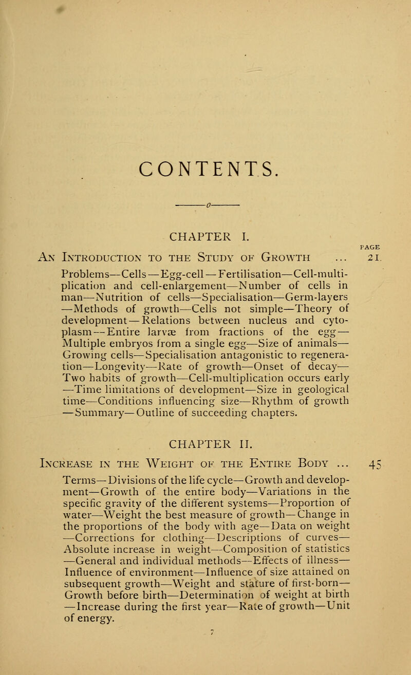 CONTENTS. CHAPTER I. PAGE An Introduction to the Study of Growth ... 21. Problems—Cells — Egg-cell — Fertilisation—Cell-multi- plication and cell-enlargement—Number of cells in man—Nutrition of cells—Specialisation—Germ-layers —Methods of growth—Cells not simple—Theory of development — Relations between nucleus and cyto- plasm— Entire larvae from fractions of the egg — Multiple embryos from a single egg—Size of animals— Growmg cells—Specialisation antagonistic to regenera- tion—Longevity-—Rate of growth—Onset of decay— Two habits of growth—Cell-multiplication occurs early —Time limitations of development—Size in geological time—Conditions influencing size—Rhythm of growth —Summary—Outline of succeeding chapters. CHAPTER II. Increase in the Weight of the Entire Body ... Terms—Divisions of the life cycle—Growth and develop- ment—Growth of the entire body—Variations in the specific gravity of the different systems—Proportion of water—Weight the best measure of growth—Change in the proportions of the body with age—Data on weight —Corrections for clothing—Descriptions of curves— Absolute increase in weight—Composition of statistics —General and individual methods—Effects of illness— Influence of environment—^Influence of size attained on subsequent growth—Weight and stature of first-born— Growth before birth—Determination of weight at birth — Increase during the first year—Rate of growth—Unit of energy.