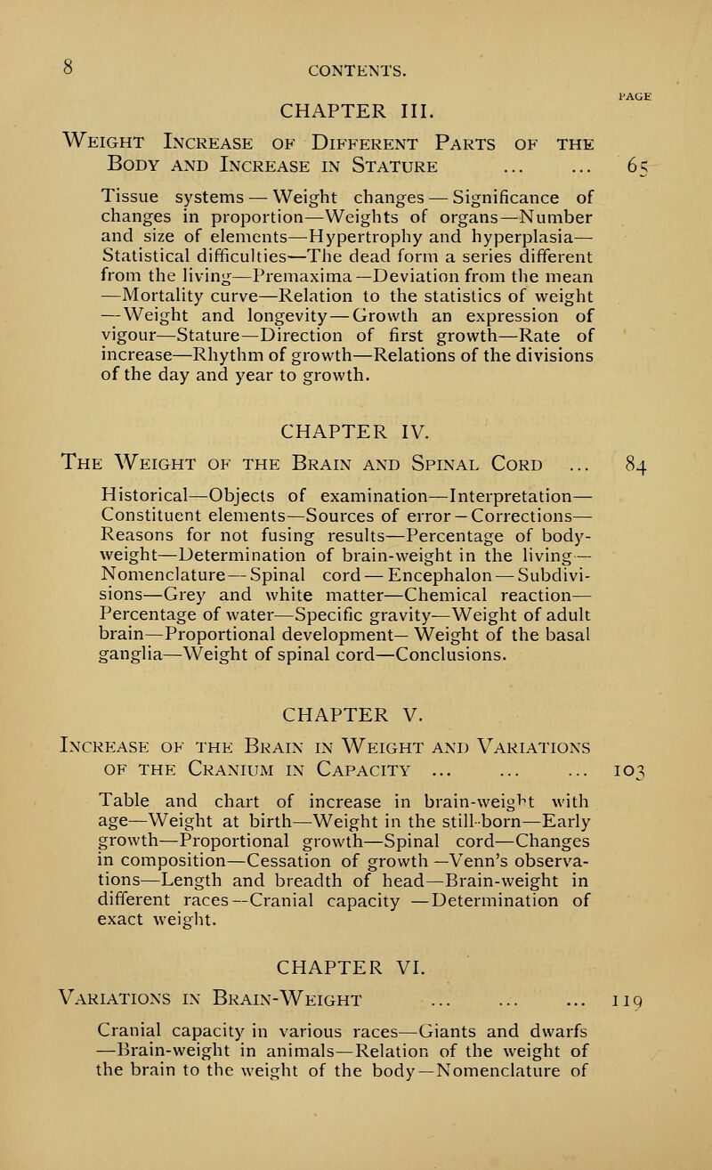 PAGE CHAPTER III. Weight Increase of Different Parts of the Body and Increase in Stature ... ... 65 Tissue systems — Weight changes — Significance of changes in proportion—Weights of organs—Number and size of elements—Hypertrophy and hyperplasia— Statistical difficulties—The dead form a series different from the living—Premaxima—Deviation from the mean —Mortality curve—Relation to the statistics of weight — Weight and longevity — Growth an expression of vigour—Stature—Direction of first growth—Rate of increase—Rhythm of growth—Relations of the divisions of the day and year to growth. CHAPTER IV. The Weight of the Brain and Spinal Cord ... 84 Historical—Objects of examination—Interpretation— Constituent elements—Sources of error —Corrections— Reasons for not fusing results—Percentage of body- weight—Determination of brain-weight in the living— Nomenclature— Spinal cord — Encephalon — Subdivi- sions—Grey and white matter—Chemical reaction— Percentage of water—Specific gravity—Weight of adult brain—Proportional development— Weight of the basal ganglia—Weight of spinal cord—Conclusions. CHAPTER V. Increase of the Brain in Weight and Variations of the Cranium in Capacity ... ... ... 103 Table and chart of increase in brain-weight with age—Weight at birth—Weight in the still-born—Early growth—Proportional growth—Spinal cord—Changes in composition—Cessation of growth —Venn's observa- tions—Length and breadth of head—Brain-weight in different races—Cranial capacity —Determination of exact weight. CHAPTER VI. Variations in Brain-Weight ... ... ... 119 Cranial capacity in various races—Giants and dwarfs —Brain-weight in animals—Relation of the weight of the brain to the weight of the body—Nomenclature of