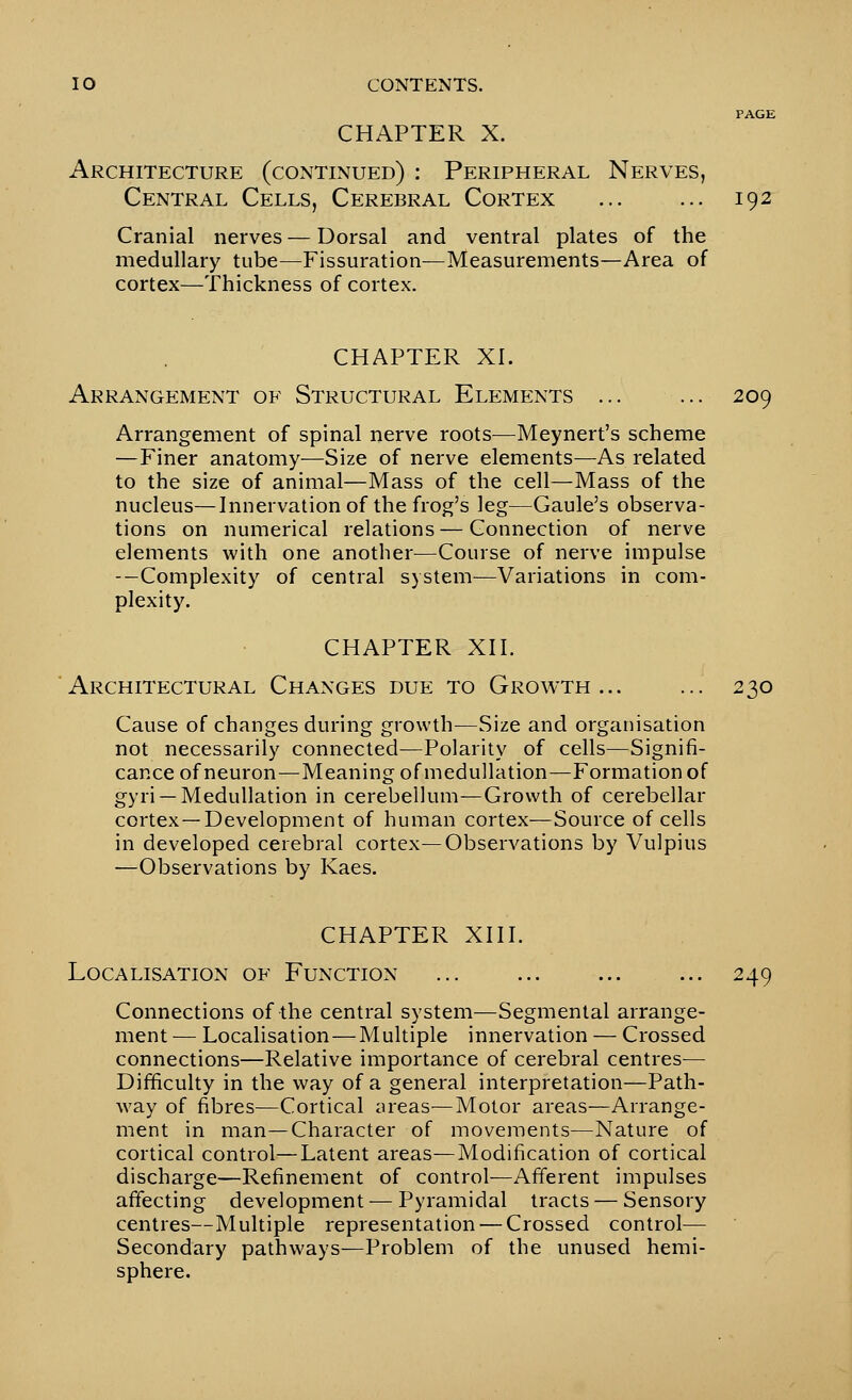 CHAPTER X. Architecture (continued) : Peripheral Nerves, Central Cells, Cerebral Cortex ... ... 192 Cranial nerves — Dorsal and ventral plates of the medullary tube—Fissuration—Measurements—Area of cortex—Thickness of cortex. CHAPTER XL Arrangement of Structural Elements ... ... 209 Arrangement of spinal nerve roots—Meynert's scheme —Finer anatomy—Size of nerve elements—As related to the size of animal—Mass of the cell—Mass of the nucleus—Innervation of the frog's leg—Gaule's observa- tions on numerical relations — Connection of nerve elements with one another^—Course of nerve impulse —Complexity of central system—Variations in com- plexity. CHAPTER XII. Architectural Changes due to Growth... ... 230 Cause of changes during growth—Size and organisation not necessarily connected—Polarity of cells—Signifi- cance of neuron—Meaning of medullation—Formation of gyri —Medullation in cerebellum—Growth of cerebellar cortex—Development of human cortex—Source of cells in developed cerebral cortex—Observations by Vulpius —Observations by Kaes. CHAPTER XIII. Localisation of Function ... ... ... ... 249 Connections of the central system—Segmental arrange- ment — Localisation—Multiple innervation — Crossed connections—Relative importance of cerebral centres- Difficulty in the way of a general interpretation—Path- way of fibres—Cortical areas—Motor areas—Arrange- ment in man—Character of movements—Nature of cortical control—Latent areas—Modification of cortical discharge—Refinement of control—Afferent impulses affecting development — Pyramidal tracts — Sensory centres—Multiple representation — Crossed control— Secondary pathways—Problem of the unused hemi- sphere.