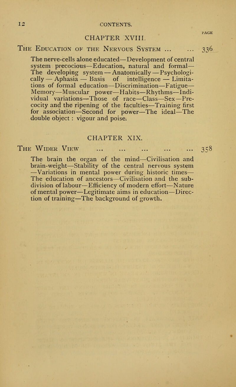 PAGE CHAPTER XVIII. The Education of the Nervous System ... ... 336 The nerve-cells alone educated—Development of central system precocious—Education, natural and formal— The developing system — Anatomically — Psychologi- cally — Aphasia — Basis of intelligence — Limita- tions of formal education—Discrimination—Fatigue— Memory—Muscular power—Habits—Rhythms—Indi- vidual variations—Those of race—Class—Sex—Pre- cocity and the ripening of the faculties—Training first for association—Second for power—The ideal—The double object : vigour and poise. CHAPTER XIX. The Wider View ... ... ... ... ... 358 The brain the organ of the mind—Civilisation and brain-weight—Stability of the central nervous system —Variations in mental power during historic times— The education of ancestors—Civilisation and the sub- division of labour—Efficiency of modern effort—Nature of mental power—Legitimate aims in education—Direc- tion of training—The background of growth.