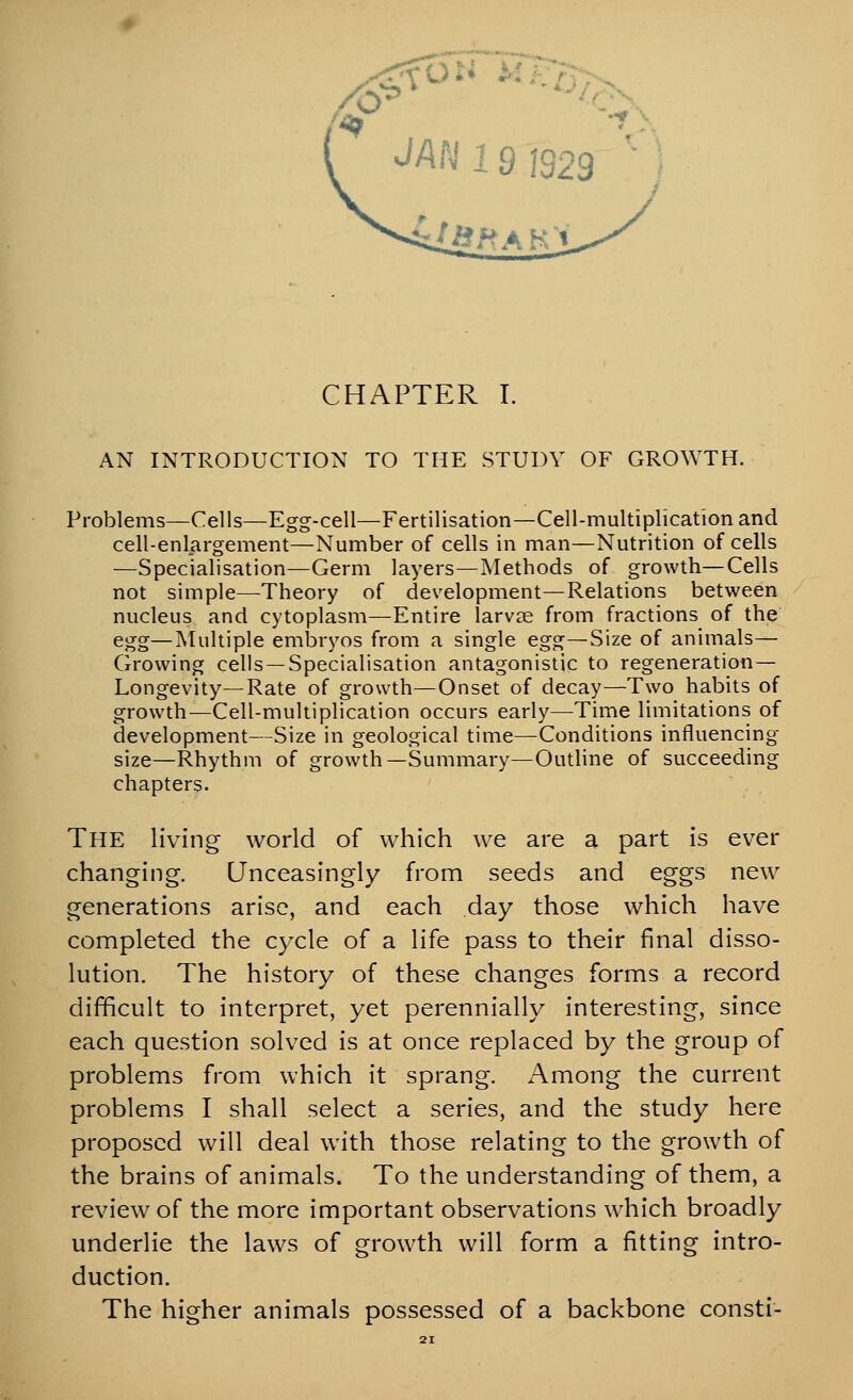 CHAPTER I. AN INTRODUCTION TO THE STUDY OF GROWTH. Problems—Cells—Egg-cell—Fertilisation—Cell-multiplication and cell-enlargement—Number of cells in man—Nutrition of cells —Specialisation—Germ layers—Methods of growth—Cells not simple—Theory of development—Relations between nucleus and cytoplasm—Entire larvae from fractions of the egg—Multiple embryos from a single egg—Size of animals— Growing cells —Specialisation antagonistic to regeneration— Longevity—Rate of growth—Onset of decay—Two habits of growth—Cell-multiplication occurs early—Time limitations of development—Size in geological time—Conditions influencing size—Rhythm of growth—Summary—Outline of succeeding chapters. The living world of which we are a part is ever changing. Unceasingly from seeds and eggs new generations arise, and each day those which have completed the cy^cle of a life pass to their final disso- lution. The history of these changes forms a record difficult to interpret, yet perennially interesting, since each question solved is at once replaced by the group of problems from which it sprang. Among the current problems I shall select a series, and the study here proposed will deal with those relating to the growth of the brains of animals. To the understanding of them, a review of the more important observations which broadly underlie the laws of growth will form a fitting intro- duction. The higher animals possessed of a backbone consti-