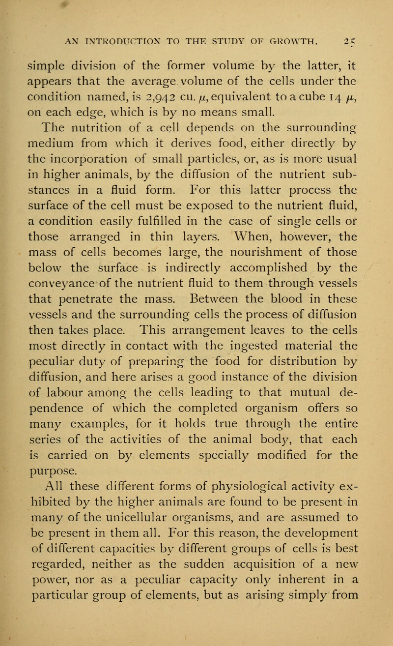 simple division of the former volume by the latter, it appears that the average, volume of the cells under the condition named, is 2,942 cu. ^<, equivalent to a cube 14 fi, on each edge, which is by no means small. The nutrition of a cell depends on the surrounding medium from which it derives food, either directly by the incorporation of small particles, or, as is more usual in higher animals, by the diffusion of the nutrient sub- stances in a fluid form. For this latter process the surface of the cell must be exposed to the nutrient fluid, a condition easily fulfilled in the case of single cells or those arranged in thin layers. When, however, the mass of cells becomes large, the nourishment of those below the surface is indirectly accomplished by the conveyance of the nutrient fluid to them through vessels that penetrate the mass. Between the blood in these vessels and the surrounding cells the process of diffusion then takes place. This arrangement leaves to the cells most directly in contact with the ingested material the peculiar duty of preparing the food for distribution by diffusion, and here arises a good instance of the division of labour among the cells leading to that mutual de- pendence of which the completed organism offers so many examples, for it holds true through the entire series of the activities of the animal bod}^ that each is carried on by elements specially modified for the purpose. All these different forms of physiological activity ex- hibited by the higher animals are found to be present in many of the unicellular organisms, and are assumed to be present in them all. For this reason, the development of different capacities by different groups of cells is best regarded, neither as the sudden acquisition of a new power, nor as a peculiar capacity only inherent in a particular group of elements, but as arising simply from