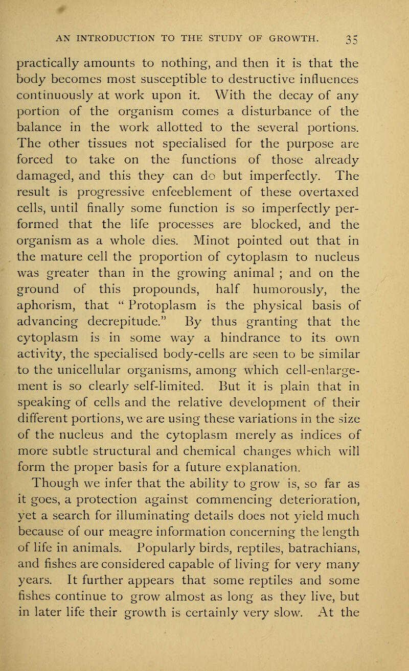 practically amounts to nothing, and then it is that the body becomes most susceptible to destructive influences continuously at work upon it. With the decay of any portion of the organism comes a disturbance of the balance in the work allotted to the several portions. The other tissues not specialised for the purpose are forced to take on the functions of those already damaged, and this they can do but imperfectly. The result is progressive enfeeblement of these overtaxed cells, until finally some function is so imperfectly per- formed that the life processes are blocked, and the organism as a whole dies. Minot pointed out that in the mature cell the proportion of cytoplasm to nucleus was greater than in the growing animal ; and on the ground of this propounds, half humorously, the aphorism, that  Protoplasm is the physical basis of advancing decrepitude. By thus granting that the cytoplasm is in some way a hindrance to its own activity, the specialised body-cells are seen to be similar to the unicellular organisms, among which cell-enlarge- ment is so clearly self-limited. But it is plain that in speaking of cells and the relative development of their different portions, we are using these variations in the size of the nucleus and the cytoplasm merely as indices of more subtle structural and chemical changes which will form the proper basis for a future explanation. Though we infer that the ability to grow is, so far as it goes, a protection against commencing deterioration, yet a search for illuminating details does not yield much because of our meagre information concerning the length of life in animals. Popularly birds, reptiles, batrachians, and fishes are considered capable of living for very many years. It further appears that some reptiles and some fishes continue to grow almost as long as they live, but in later life their growth is certainly very slow. At the