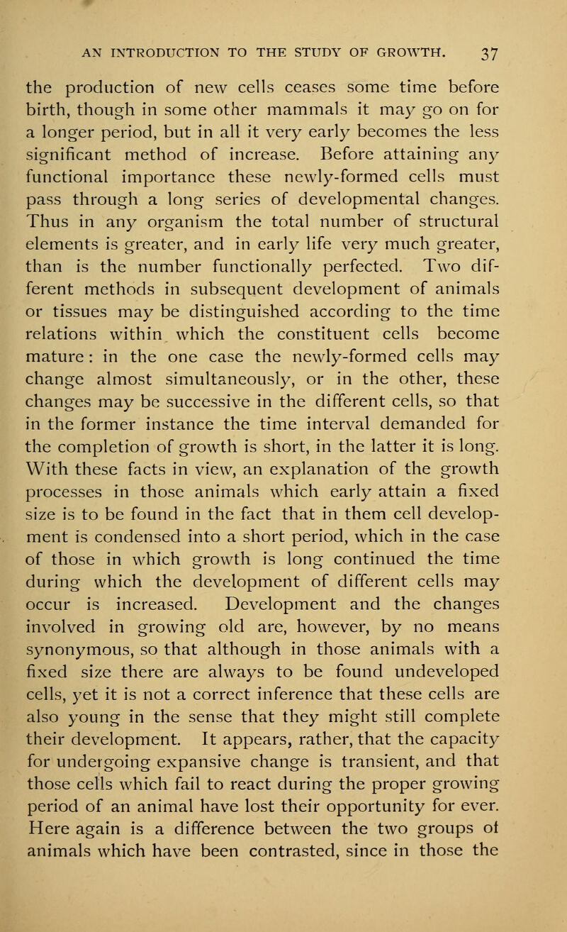 the production of new cells ceases some time before birth, though in some other mammals it may go on for a longer period, but in all it very earl}^ becomes the less significant method of increase. Before attaining any functional importance these newly-formed cells must pass through a long series of developmental changes. Thus in any organism the total number of structural elements is greater, and in early life very much greater, than is the number functionally perfected. Two dif- ferent methods in subsequent development of animals or tissues may be distinguished according to the time relations within which the constituent cells become mature : in the one case the newly-formed cells may change almost simultaneously, or in the other, these changes may be successive in the different cells, so that in the former instance the time interval demanded for the completion of growth is short, in the latter it is long. With these facts in view, an explanation of the growth processes in those animals which early attain a fixed size is to be found in the fact that in them cell develop- ment is condensed into a short period, which in the case of those in which growth is long continued the time during which the development of different cells may occur is increased. Development and the changes involved in growing old are, however, by no means synonymous, so that although in those animals with a fixed size there are always to be found undeveloped cells, yet it is not a correct inference that these cells are also young in the sense that they might still complete their development. It appears, rather, that the capacity for undergoing expansive change is transient, and that those cells which fail to react during the proper growing period of an animal have lost their opportunity for ever. Here again is a difference between the two groups ot animals which have been contrasted, since in those the