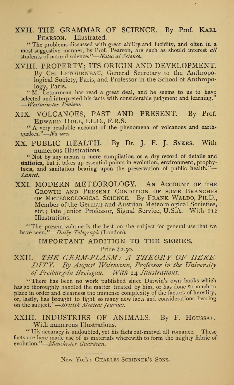 Pearson. Illustrated.  The problems discussed with great ability and lucidity, and often in a most suggestive manner, by Prof. Pearson, are such as should interest all students of natural science.—Natural Science. XVIII. PROPERTY; ITS ORIGIN AND DEVELOPMENT. By Ch. Letourneau, General Secretary to the Anthropo- logical Society, Paris, and Professor in the School of Anthropo- logy, Paris. M. Letourneau has read a great deal, and he seems to us to have selected and interpreted his facts with considerable judgment and learning. — Westminster Review. XIX. VOLCANOES, PAST AND PRESENT. By Prof. Edward Hull, LL.D., F.R.S. '* A very readable account of the phenomena of volcanoes and earth- quakes.—Na zire. XX. PUBLIC HEALTH. By Dr. J. F. J. Sykes. With numerous Illustrations. Not by any means a mere compilation or a dry record of details and statistics, but it takes up essential points in evolution, environment, prophy- laxis, and sanitation bearing upon the preservation of public health.— Lancet. XXL MODERN METEOROLOGY. An Account of the Growth and Present Condition of some Branches OF Meteorological Science. By Frank Waldo, Ph.D., Member of the German and A.ustrian Meteorological Societies, etc.; late Junior Professor, Signal Service, U.S.A. With 112 Illustrations. The present volume is the best on the subject for general use that v/e have seen.—Daily Telegraph (London). IMPORTANT ADDITION TO THE SERIES. Price $2.50. XXII. THE GERM-PLASM: A THEORY OF HERE- DITY. By Angusf Weismann^ Professor in the University of Freiburg-i?i-Breisgau. With 24 Jllitstrations. There has been no work published since Darwin's own books which has so thoroughly handled the matter treated by him, or has done so much to place in order and clearness the immense complexity of the factors of heredity, or, lastly, has brought to light so many new facts and considerations bearing on the %v\y]^z\..'^' -r-British Medical Journal. XXIIL INDUSTRIES OF ANIMALS. By F. Houssay. With numerous Illustrations,  His accuracy is undoubted, yet his facts out-marvel all romance. These facts are here made use of as materials wherewith to form the mighty fabric of evolution.—Manchester Guardian.