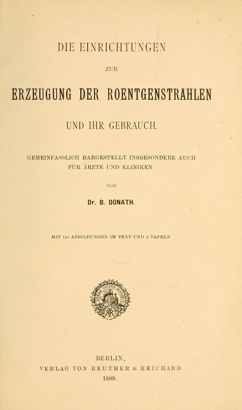 DIE EINRICHTUNGEN ZUR ERZEUGUNG DER ROENTGENSTRAHLEN UND IHR GEBRAUCH. GEMEINFASSLICH DAEGESTELLT INSBESONDERE AUCH FÜR ÄRZTE UND KLINHvEN VON Dr. B. DONATH. MIT 110 ABBILDUNGEN IM TEXT UND 2 TAFELN BERLIN, VERLAG VON EEUTHER & E EICHARD 1899.