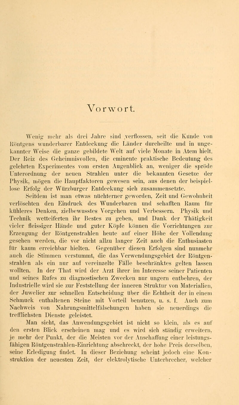 Vorwort Wenig- mehr als drei Jahre sind .verflossen, seit die Künde von Köntg-ens w'underbarer Entdeckung die Länder durcheilte und in unge- kannter Weise die ganze gebildete Welt auf viele Monate in Atem hielt. Der Keiz des Geheimnisvollen, die eminente praktische Bedeutung des gelehrten Experimentes vom ersten Augenblick an, weniger die spröde Unterordnung der neuen Strahlen unter die bekannten Gesetze der Physik, mögen die Hauptfaktoren gewesen sein, aus denen der beispiel- lose Erfolg der Würzburger Entdeckung sich zusammensetzte. Seitdem ist man etwas nüchterner geworden, Zeit und Gewohnheit verlöschten den Eindruck des Wunderbaren und schafften Raum für kühleres Denken, zielbewusstes Vorgehen und Verbessern. Physik und Technik wetteiferten ihr Bestes zu geben, und Dank der Thätigkeit vieler fleissiger Hände und guter Köpfe können die Vorrichtungen zur Erzeugung der Röntgenstrahlen heute auf einer Höhe der Vollendung gesehen werden, die vor nicht allzu langer Zeit auch die Enthusiasten für kaum erreichbar hielten. Gegenüber diesen Erfolgen sind nunmehr auch die Stimmen verstummt, die das Verwendungsgebiet der Röntgen- strahlen als ein nur auf vereinzelte Fälle beschränktes gelten lassen wollten. In der That wird der Arzt ihrer im Interesse seiner Patienten und seines Rufes zu diagnostischen Zwecken nur ungern entbehren, der Industrielle wird sie zur Feststellung der inneren Struktur von Materialien, der Juwelier zur schnellen Entscheidung über die Echtheit der in einem Schmuck enthaltenen Steine mit Vorteil benutzen, u. s. f. Auch zum Nachweis von Nahrungsmittelfälschungen haben sie neuerdings die trefflichsten Dienste geleistet. Man sieht, das Anwendungsgebiet ist nicht so klein, als es auf den ersten Blick erscheinen mag und es wird sich ständig erweitern, je mehr der Punkt, der die Meisten vor der Anschaffung einer leistungs- fähigen Röntgenstrahlen-Einrichtung abschreckt, der hohe Preis derselben, seine Erledigung findet. In dieser Beziehung scheint jedoch eine Kon- struktion der neuesten Zeit, der elektrolytische Unterbrecher, welcher