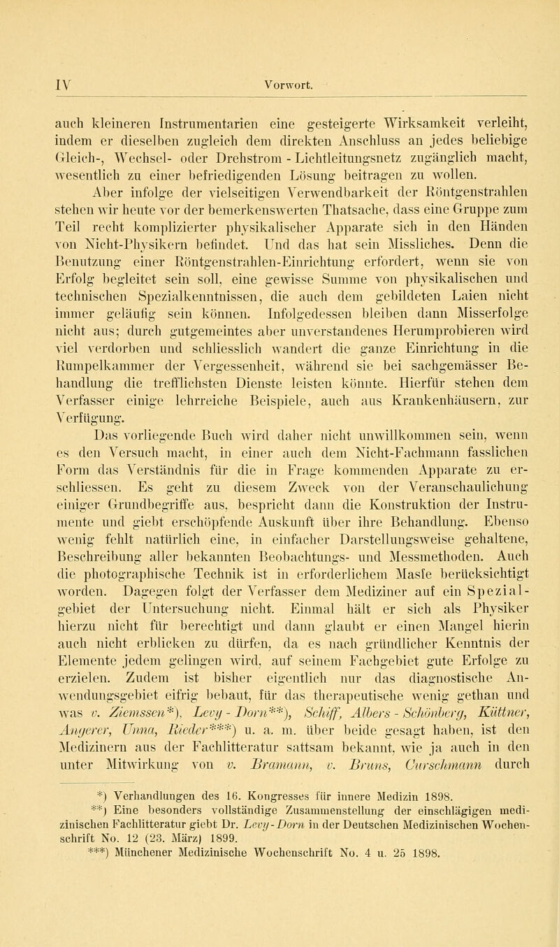 auch kleineren Instrumentarien eine gesteigerte Wirksamkeit verleiht, indem er dieselben zugleich dem direkten Anschluss an jedes beliebige Gleich-, Wechsel- oder Drehstrom - Lichtleitungsnetz zugänglich macht, wesentlich zu einer befriedigenden Lösung beitragen zu wollen. Aber infolge der vielseitigen Verwendbarkeit der Röntgenstrahlen stehen wir heute vor der bemerkenswerten Thatsache, dass eine Gruppe zum Teil recht komplizierter physikalischer Apparate sich in den Händen von Nicht-Physikern befindet. Und das hat sein Missliches. Denn die Benutzung einer Röntgenstrahlen-Einrichtung erfordert, wenn sie von Erfolg begleitet sein soll, eine gewisse Summe von physikalischen und technischen Spezialkenntnissen, die auch dem gebildeten Laien nicht immer geläufig sein können. Infolgedessen bleiben dann Misserfolge nicht aus; durch gutgemeintes aber unverstandenes Herumprobieren wird viel verdorben und schliesslich wandert die ganze Einrichtung in die Rumpelkammer der Vergessenheit, während sie bei sachgemässer Be- handlung die trefflichsten Dienste leisten könnte. Hierfür stehen dem Verfasser einige lehrreiche Beispiele, auch aus Krankenhäusern, zur Verfügung. Das vorliegende Buch wird daher nicht unwillkommen sein, wenn es den Versuch macht, in einer auch dem Nicht-Fachmann fasslichen Form das Verständnis für die in Frage kommenden Apparate zu er- schliessen. Es geht zu diesem Zweck von der Veranschaulichuug einiger Grundbegriffe aus, bespricht dann die Konstruktion der Instru- mente und giebt erschöpfende Auskunft über ihre Behandlung. Ebenso wenig fehlt natürlich eine, in einfacher Darstellungsweise gehaltene, Beschreibung aller bekannten Beobachtungs- und Messmethoden. Auch die photographische Technik ist in erforderlichem Masfe berücksichtigt worden. Dagegen folgt der Verfasser dem Mediziner auf ein Spezial- gebiet der Untersuchung nicht. Einmal hält er sich als Physiker hierzu nicht für berechtigt und dann glaubt er einen Mangel hierin auch nicht erblicken zu dürfen, da es nach gründlicher Kenntnis der Elemente jedem gelingen wird, auf seinem Fachgebiet gute Erfolge zu erzielen. Zudem ist bisher eigentlich nur das diagnostische An- wendungsgebiet eifrig bebaut, für das therapeutische wenig gethan und was '0. Ziemssen*), Levi) - I)orn'-^-*), Schiff, Alhers - Schönherg, Küttner, Amjerer, Unna, Bieder'■^'■^•'■^') u. a. m. über beide gesagt haben, ist den Medizinern aus der Fachlitteratur sattsam bekannt, wie ja auch in den unter Mitwirkung von v. Bramann, v. Bruns, Curschmcinn durch *) Verhandlungen des 16. Kongresses für innere Medizin 1898. **) Eine besonders vollständige Zusammenstellung der einschlägigen medi- zinischen Fachlitteratur giebt Dr. Levy - Dorn in der Deutschen Medizinischen Wochen- schrift No. 12 (23. März) 1899. ***) Münchener Medizinische Wochenschrift No. 4 u. 25 1898.