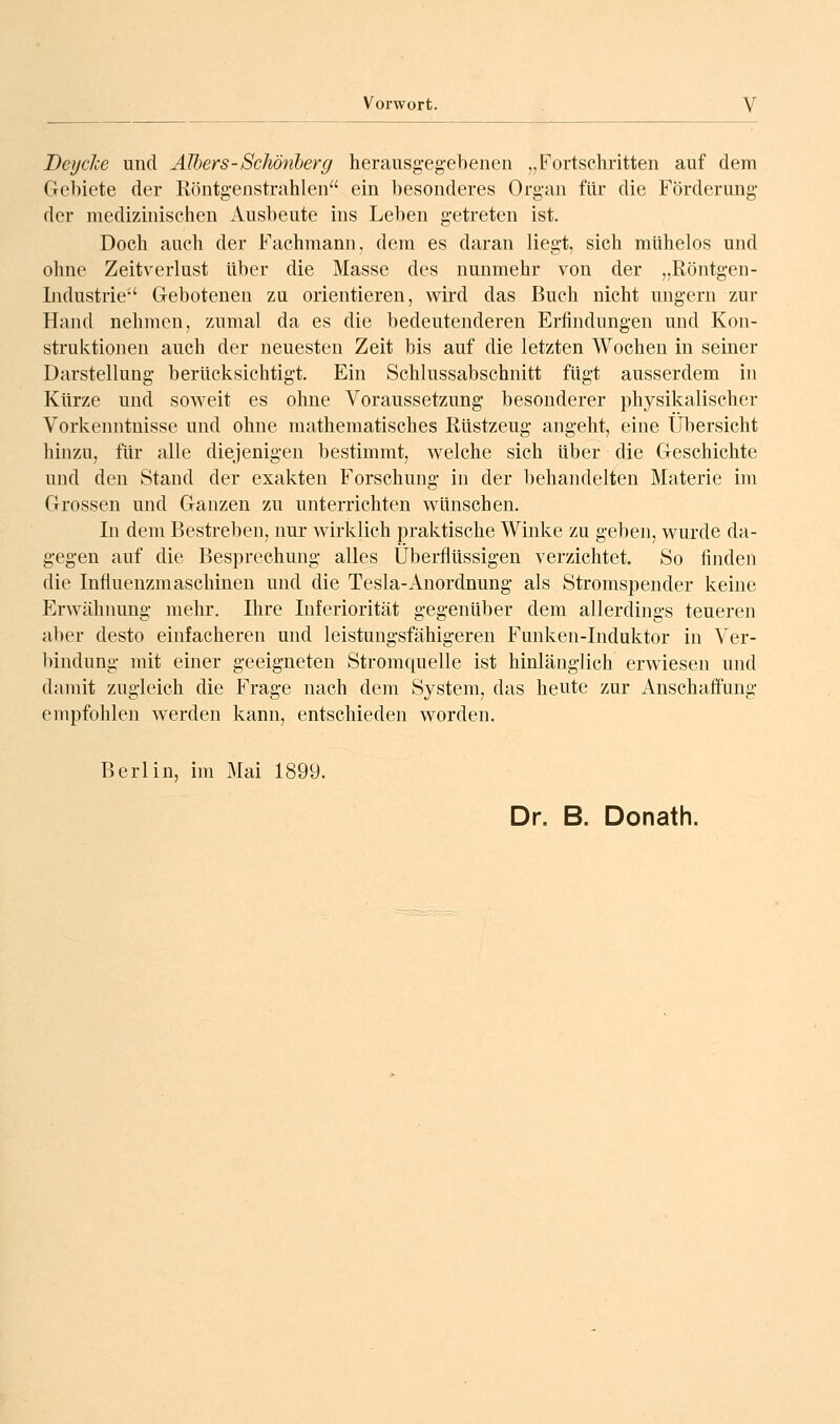 Deyche und Älbers-Schötiherg herausg-egebenen „Fortschritten auf dem Gchiete der Röntgenstrahlen ein besonderes Organ für die Förderung- der medizinischen Ausbeute ins Leben g-etreten ist. Doch auch der Fachmann, dem es daran liegt, sich mühelos und ohne Zeitverlust über die Masse des nunmehr von der „Röntgen- Industrie Geboteneu zu orientieren, wird das Buch nicht ungern zur Hand nehmen, zumal da es die bedeutenderen Erfindungen und Kon- struktionen auch der neuesten Zeit bis auf die letzten Wochen in seiner Darstellung berücksichtigt. Ein Schlussabschnitt fügt ausserdem in Kürze und soweit es ohne Voraussetzung besonderer physikalischer Vorkenntnisse und ohne mathematisches Rüstzeug angeht, eine Übersicht hinzu, für alle diejenigen bestimmt, welche sich über die Geschichte und den Stand der exakten Forschung in der liehandelten Materie im Grossen und Ganzen zu unterrichten wünschen. In dem Bestreben, nur wirklich praktische Winke zu geben, wurde da- gegen auf die Besprechung alles Überflüssigen verzichtet. So finden die Influenzmaschinen und die Tesla-Anordnung als Stromspender keine Erwähnung mehr. Ihre Inferiorität gegenüber dem allerdings teueren aber desto einfacheren und leistungsfähigeren Funken-Induktor in Ver- bindung mit einer geeigneten Stromquelle ist hinlänglich erwiesen und damit zugleich die Frage nach dem System, das heute zur Anschaffung empfohlen werden kann, entschieden worden. Berlin, im Mai 1899. Dr. B. Donath.