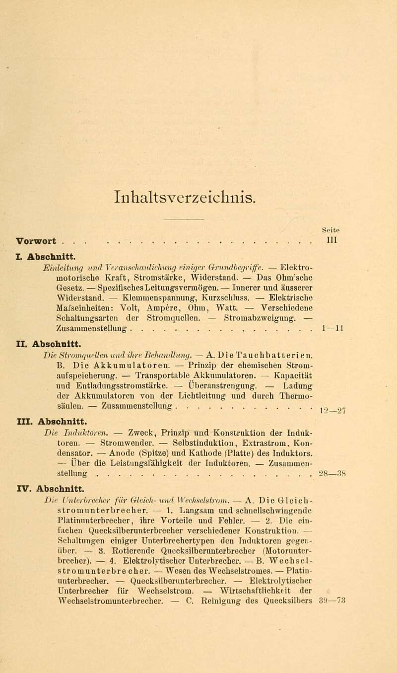 Inhaltsverzeichnis. Seite Vorwort HI I. Abschnitt. Einleitung 'und Veranschaulichung einiger Gh-undhegriffe. — Elektro- motorische Kraft, Stromstärke, Widerstand. — Das Ohm'sche Gesetz. — Spezifisches Leitungsvermögen. — Innerer und äusserer Widerstand. — Klemmenspannung, Kurzschluss. — Elektrische Mafseinheiten: Volt, Ampere, Ohm, Watt. — Verschiedene Sehaltungsarten der Stromquellen. — Stromabzweigung. — Zusammenstellung , 1—11 II. Abschnitt. Die Stromquellen und ihre Behandlung. — A. Die Tauchbatterien. B. Die Akkumulatoren. — Prinzip der chemischen Strom- aufspeicherung. — Transportable Aickumulatoren. — Kapacität und Entladiingsstromstärke. — Überanstrengung. — Ladung der Akkumulatoren von der Lichtleitung und durch Thermo- säulen. — Zusammenstellung 12—27 III. Abschnitt. Die Induktoren. — Zweck, Prinzip und Konstruktion der Induk- toren. — Stromwender. — Selbstinduktion, Extrastrom. Kon- densator. — Anode (Spitze) und Kathode (Platte) des Induktors. — Über die Leistungsfähigkeit der Induktoren. — Zusammen- stellung 28—38 IV. Abschnitt. Die Unterbrecher für Gleich- %md Wechselstrom. — A. Die Gleich- Stromunterbrecher. — 1. Langsam und schnellschwingende Platinunterbrecher, ihre Vorteile und Fehler. — 2. Die ein- fachen Quecksilberunterbrecher verschiedener Konstruktion. — Schaltungen einiger Unterbrechertypen den Induktoren gegen- über. — 3. Rotierende Quecksilberunterbrecher (Motorunter- brecher). — 4. Elektrolytischer Unterbrecher. — B. Wechsel- stromunterbrecher. — Wesen des Wechselstromes. — Platin- unterbrecher. — Quecksilberunterbrecher. — Elektrolytischer Unterbrecher für Wechselstrom. — Wirtschaftlichkeit der Wechselstromunterbrecher. — C. Reinigung des Quecksilbers 39—73