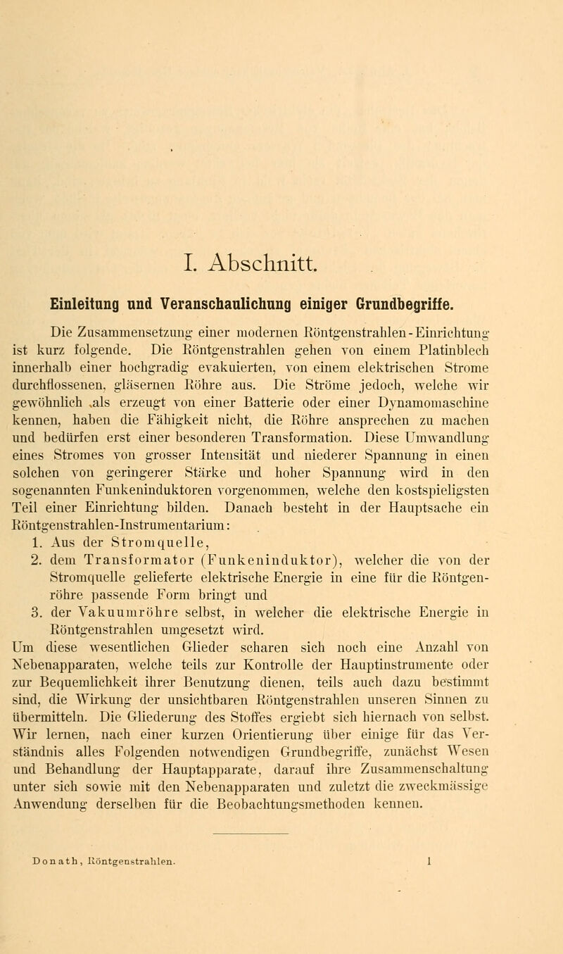 Einleitung und Veranschaulichnng einiger Grundbegriffe. Die Zusammeusetzuiig- einer modernen Köntgenstrahlen-Einriclitung- ist kurz folgende. Die Köntgenstrahlen gehen von einem Platinblech innerhalb einer hochgradig evakuierten, von einem elektrischen Strome durchflossenen, gläsernen Röhre aus. Die Ströme jedoch, welche wir gewöhnlich ^als erzeugt von einer Batterie oder einer Dynamomaschine kennen, haben die Fähigkeit nicht, die Eöhre ansprechen zu machen und bedürfen erst einer besonderen Transformation. Diese Umwandlung eines Stromes von grosser Intensität und niederer Spannung in einen solchen von geringerer Stärke und hoher Spannung wird in den sogenannten Funkeninduktoren vorgenommen, welche den kostspieligsten Teil einer Eimichtung bilden. Danach besteht in der Hauptsache ein Röntgenstrahlen-Instrumeutarium: 1. Aus der Stromquelle, 2. dem Transformator (Funkeninduktor), welcher die von der Stromquelle gelieferte elektrische Energie in eine für die Röntgen- röhre passende Form bringt und 3. der Vakuumröhre selbst, in welcher die elektrische Energie in Röntgenstrahlen umgesetzt wird. Um diese wesentlichen Glieder scharen sich noch eine Anzahl von Nebenapparaten, welche teils zur Kontrolle der Hauptinstramente oder zur Bequemlichkeit ihrer Benutzung dienen, teils auch dazu bestimmt sind, die Wirkmig der unsichtbaren Röntgenstrahlen unseren Sinnen zu übermitteln. Die Gliederung des Stoffes ergiebt sich hiernach von selbst. Wir lernen, nach einer kurzen Orientierung über einige für das Ver- ständnis alles Folgenden notwendigen Grundbegriffe, zunächst Wesen und Behandlung der Hauptapparate, darauf ihre Zusammenschaltung unter sich sowie mit den Nebenapparaten und zuletzt die zweckmässige Anwendung derselben für die Beobachtungsmethoden kennen. Donath, liöntgenistralilen.