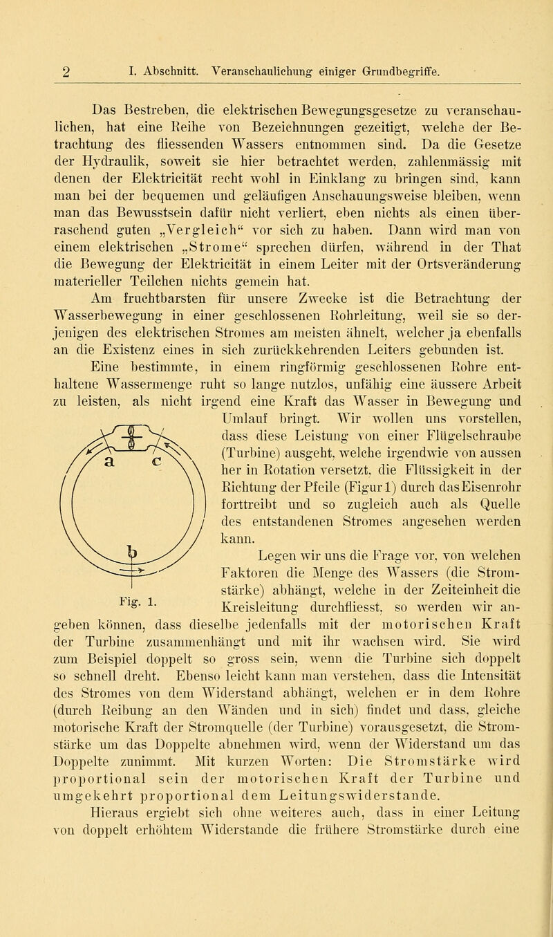 Das Bestreben, die elektrischen Bewegungsgesetze zu veranschau- lichen, hat eine Keihe von Bezeichnungen gezeitigt, welche der Be- trachtung des fliessenden Wassers entnommen sind. Da die G-esetze der Hydraulik, soweit sie hier betrachtet werden, zahlenmässig mit denen der Elektricität recht wohl in Einklang zu bringen sind, kann man bei der bequemen und geläufigen Anschauungsweise bleiben, wenn man das Bewusstsein dafür nicht verliert, eben nichts als einen über- raschend guten „Vergleich vor sich zu haben. Dann wird man von einem elektrischen „Strome sprechen dürfen, während in der That die Bewegung der Elektricität in einem Leiter mit der Ortsveränderung materieller Teilchen nichts gemein hat. Am fruchtbarsten für unsere Zwecke ist die Betrachtung der Wasserbewegung in einer geschlossenen Rohrleitung, weil sie so der- jenigen des elektrischen Stromes am meisten ähnelt, w^elcher ja ebenfalls an die Existenz eines in sich zurückkehrenden Leiters gebunden ist. Eine bestimmte, in einem ringförmig geschlossenen ßohre ent- haltene Wassermenge ruht so lange nutzlos, unfähig eine äussere Arbeit zu leisten, als nicht irgend eine Kraft das Wasser in Bewegung und Umlauf bringt. Wir wollen uns vorsteilen, dass diese Leistung von einer Flügelschraube (Turbine) ausgeht, welche irgend\vie von aussen her in Eotation versetzt, die Flüssigkeit in der Kichtung der Pfeile (Figur!) durch das Eisenrohr forttreibt und so zugleich auch als Quelle des entstandenen Stromes angesehen werden kann. Legen wir uns die Frage vor, von welchen Faktoren die Menge des Wassers (die Strom- stärke) abhängt, welche in der Zeiteinheit die ^^' Kreisleitung durchfliesst, so werden wir an- geben können, dass dieselbe jedenfalls mit der motorischen Kraft der Turbine zusammenhängt und mit ihr wachsen wird. Sie wird zum Beispiel doppelt so gross sein, wenn die Turbine sich doppelt so schnell dreht. Ebenso leicht kann man verstehen, dass die Intensität des Stromes von dem Widerstand abhängt, welchen er in dem Eohre (durch Reibung au den Wänden und in sich) findet und dass, gleiche motorische Kraft der Stromquelle (der Turbine) vorausgesetzt, die Strom- stärke um das Doppelte abnehmen wird, wenn der Widerstand um das Doppelte zunimmt. Mit kurzen Worten: Die Stromstärke wird proportional sein der motorischen Kraft der Turbine und umgekehrt proportional dem Leitungswiderstande. Hieraus ergiebt sich ohne weiteres auch, dass in einer Leitung von doppelt erhöhtem Widerstände die frühere Stromstärke durch eine