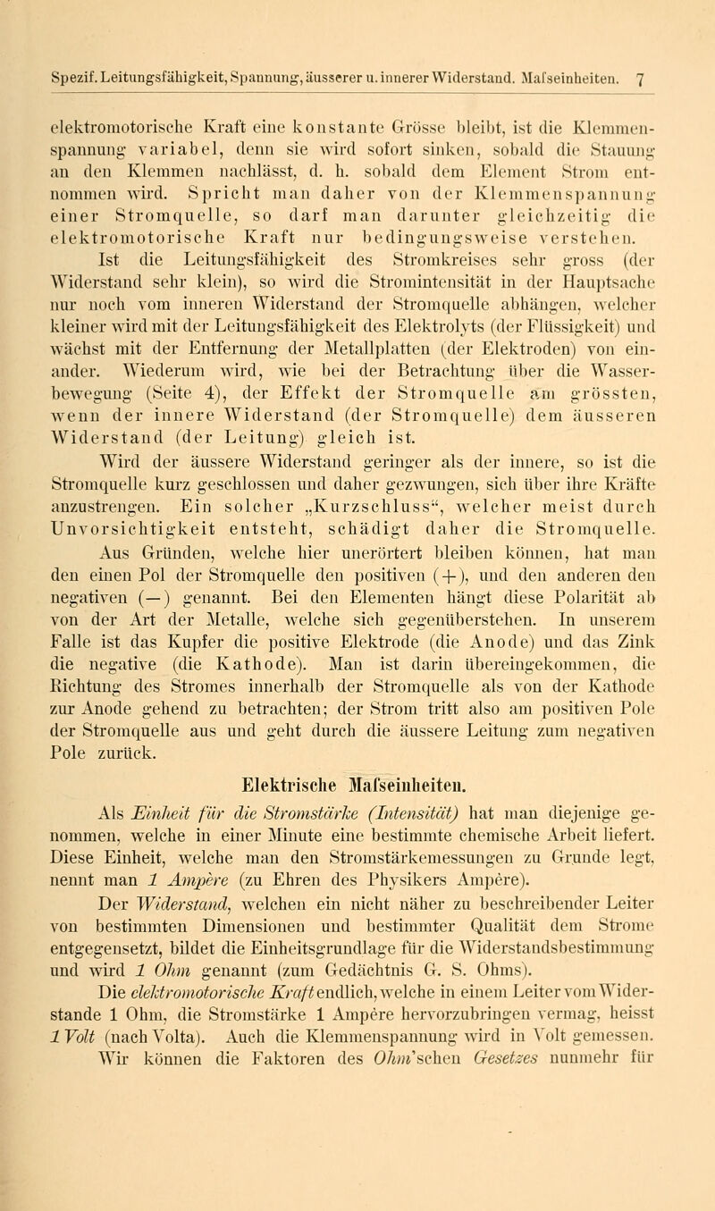 elektromotorisclie Kraft eine konstante Grösse bleibt, ist die KJemmen- spannung- variabel, denn sie wird sofort sinken, sobald die Stauung- an den Klemmen nachlässt, d. h. sobald dem Element Strom ent- nommen wird. Spricht man da her von der Klemmenspannung- einer Stromquelle, so darf man darunter gleichzeitig die elektromotorische Kraft nur bedingungsweise verstehen. Ist die Leitungsfähigkeit des Stromkreises sehr gross (der Widerstand sehr klein), so wird die Stroraintensität in der Hauptsache nur noch vom inneren Widerstand der Stromquelle abhängen, welcher kleiner wird mit der Leitungsfähigkeit des Elektrolyts (der Flüssigkeit) und wächst mit der Entfernung der Metallplatten (der Elektroden) von ein- ander. Wiederum wird, wie bei der Betrachtung über die Wasser- bewegmig (Seite 4), der Effekt der Stromquelle am grössten, wenn der innere Widerstand (der Stromquelle) dem äusseren Widerstand (der Leitung) gleich ist. Wird der äussere Widerstand geringer als der innere, so ist die Stromquelle kurz geschlossen und daher gezwungen, sich über ihre Kräfte anzustrengen. Ein solcher „Kurzschluss, welcher meist durch Unvorsichtigkeit entsteht, schädigt daher die Stromquelle. Aus Gründen, welche hier unerörtert bleiben können, hat man den einen Pol der Stromquelle den positiven (-f), und den anderen den negativen (—) genannt. Bei den Elementen hängt diese Polarität ab von der Art der Metalle, welche sich gegenüberstehen. In unserem Falle ist das Kupfer die positive Elektrode (die Anode) und das Zink die negative (die Kathode). Man ist darin übereingekommen, die Richtung des Stromes innerhalb der Stromquelle als von der Kathode zur Anode gehend zu betrachten; der Strom tritt also am positiven Pole der Stromquelle aus und geht durch die äussere Leitung zum negativen Pole zurück. Elektrische Mafseiuheiteu. Als Einheit für die Stromstärke (Intensität) hat man diejenige ge- nommen, welche in einer Minute eine bestimmte chemische Arbeit liefert. Diese Einheit, welche man den Stromstärkemessungen zu Grunde legt, nennt man 1 Ampere (zu Ehren des Physikers Ampere). Der Widerstand^ welchen ein nicht näher zu beschreibender Leiter von bestimmten Dimensionen und bestimmter Qualität dem Strome entgegensetzt, bildet die Einheitsgrundlage für die Widerstandsbestimmung und wird 1 Ohm genannt (zum Gedächtnis G. S. Ohms). Die dehtromotorische ^m/^ endlich, welche in einem Leiter vom Wider- stände 1 Ohm, die Stromstärke 1 Ampere hervorzubringen vermag, heisst 1 Volt (nach Volta). Auch die Klemmenspannung wird in Volt gemessen. Wir können die Faktoren des 0/M«'schen Gesetzes nunmehr für