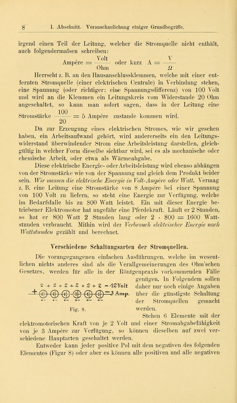 irgend einen Teil der Leitung, welcher die Stromquelle nicht enthält, auch folgendermalsen schreiben: Ampere = oder kurz A = Ohm o Herrscht z. B. an den Hausanschlussklemmen, welche mit einer ent- fernten Stromquelle (einer elektrischen Centrale) in Verbindmig- stehen, eine Spannung (oder richtiger: eine Spannungsdifferenz) von 100 Volt und wird an die Klemmen ein Leitungskreis vom Widerstände 20 Ohm angeschaltet, so kann man sofort sagen, dass m der Leitung eine Stromstärke = 5 Ampere zustande kommen wird. 20 Da zur Erzeugung eines elektrischen Stromes, wie wir gesehen haben, ein Arbeitsaufwand gehört, wird andererseits ein den Leitungs- widerstand überwindender Strom eine Arbeitsleistung darstellen, gleich- gültig in w^elcher Form dieselbe sichtbar wird, sei es als mechanische oder chemische Arbeit, oder etwa als Wärmeabgabe. Diese elektrische Energie- oder Arbeitsleistung wird ebenso abhängen von der Stromstärke wie von der Spannung und gleich dem Produkt beider sein. Wir messen die elehtrisclie Energie in Volt-Ampere oder Watt. Vermag z. B. eine Leitung eine Stromstärke von 8 Ampere bei einer Spannung von 100 Volt zu liefern, so steht eine Energie zur Verfügung, welche im Bedarfsfalle bis zu 800 Watt leistet. Ein mit dieser Energie be- triebener Elektromotor hat ungefähr eine Pferdekraft. Läuft er 2 Stunden, so hat er 800 Watt 2 Stunden lang oder 2 • 800 = 1600 Watt- stunden verbraucht. Mithin w^ird der Verbrauch elehtrisclier Energie nach Wattstunden gezählt und berechnet. Verschiedene Scbaltimgsarten der Stromquellen. Die vorangegangenen einfachen Ausführungen, w-elche im w^esent- lichen nichts anderes sind als die Verallgemeinerungen des Ohm'schen Gesetzes, werden für alle in der Köntgenpraxis vorkommenden Fälle genügen. In Folgendem sollen 2 + 24-2-V-S-4-2 + 2 - A2V6lt daher nur noch einige Angaben (jj) (JD (!B~^~@^D~^ A?np. über die günstigste Schaltung + . +- +_ +_ ^_ +_ ^^^ Stromquellen gemacht Fig. 8. werden. Stehen 6 Elemente mit der elektromotorischen Kraft von je 2 Volt und einer Stromabgabefähigkeit von je 3 Ampere zur Verfügung, so können dieselben auf zwei ver- schiedene Hauptarten geschaltet werden. Entweder kann jeder positive Pol mit dem negativen des folgenden Elementes (Figur 8) oder aber es können alle positiven und alle negativen