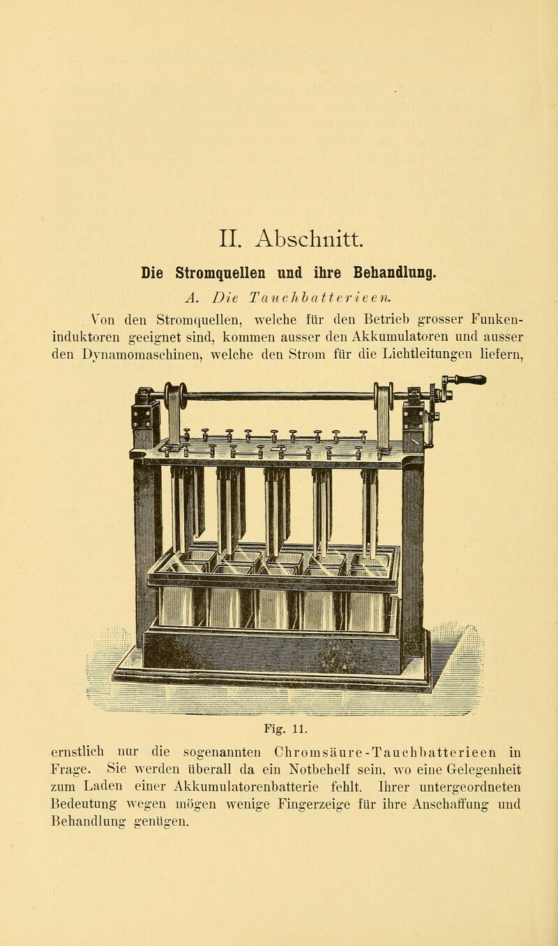 IL Abschnitt. Die Stromquellen und ihre Behandlung. A. Die Tanchbatterieen. Von den Stromquellen, welche für den Betrieb grosser Funken- induktoren geeignet sind, kommen ausser den Akkumulatoren und ausser den Dynamomaschinen, welche den Strom für die Lichtleitungen liefern. Fig. 11. ernstlich nur die sogenannten Chromsäure-Tauchbatterieen in Frage. Sie werden überall da ein Notbehelf sein, wo eine Gelegenheit zum Laden einer Akkumulatorenbatterie fehlt. Ihrer untergeordneten Bedeutung wegen mögen wenige Fingerzeige für ihre Anschaffung und Behandlung genügen.