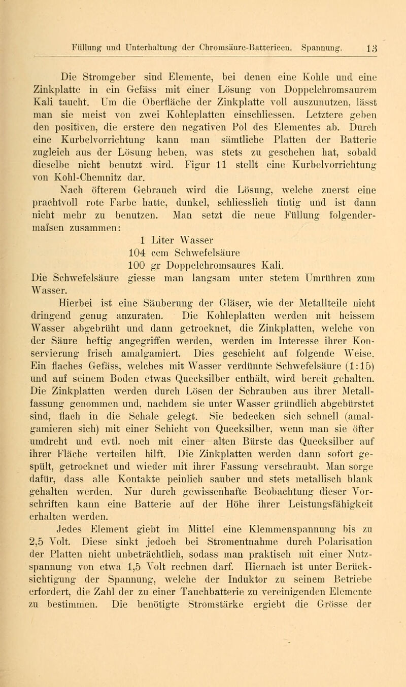 Die Stromgeber sind Elemente, bei denen eine Kohle und eine Zinkplatte in ein Gefäss mit einer Lösung von Doppelchromsaurem Kali taucht. Um die Oberfläche der Zinkplatte voll auszunutzen, lässt man sie meist von zwei Kohleplatten einschliessen. Letztere geben den positiven, die erstere den negativen Pol des Elementes ab. Durch eine Kurbelvorrichtung kann man sämtliche Platten der Batterie zugleich aus der Lösung heben, was stets zu geschehen hat, sobald dieselbe nicht benutzt wird. Figur 11 stellt eine Kurbelvorrichtung von Kohl-Chemnitz dar. Nach öfterem Gebrauch wird die Lösung, welche zuerst eine prachtvoll rote Farbe hatte, dunkel, schliesslich tintig und ist dann nicht mehr zu benutzen. Man setzt die neue Füllung folgender- malsen zusammen: 1 Liter Wasser 104 ccm Schwefelsäure 100 gr Doppelchromsaures Kali. Die Schwefelsäure giesse man langsam unter stetem Umrühren zum Wasser. Hierbei ist eine Säuberung der Gläser, wie der Metallteile nicht dringend genug anzuraten. Die Kohleplatten werden mit heissem Wasser abgebrüht und dann getrocknet, die Zinkplatten, welche von der Säure heftig angegriffen werden, werden im Interesse ihrer Kon- servierung frisch amalgamiert. Dies geschieht auf folgende Weise. Ein flaches Gefäss, welches mit Wasser verdünnte Schwefelsäure (1:15) und auf seinem Boden etwas Quecksilber enthält, wird bereit gehalten. Die Zinkplatten werden durch Lösen der Schrauben aus ihrer Metall- fassung genommen und, nachdem sie unter Wasser gründlich abgebürstet sind, flach in die Schale gelegt. Sie bedecken sich schnell (amal- gamieren sich) mit einer Schicht von Quecksilber, wenn man sie öfter umdreht und evtl. noch mit einer alten Bürste das Quecksilber auf ihrer Fläche verteilen hilft. Die Zinkplatten werden dann sofort ge- spült, getrocknet und wieder mit ihrer Fassung verschraubt. Man sorge dafür, dass alle Kontakte peinlich sauber und stets metallisch blank gehalten werden. Nur durch gewissenhafte Beobachtung dieser Vor- schriften kann eine Batterie auf der Höhe ihrer Leistungsfähigkeit erhalten werden. Jedes Element giebt im Mittel eine Klemmenspannung bis zu 2,5 Volt. Diese sinkt jedoch bei Stromentnahme durch Polarisation der Platten nicht unbeträchtlich, sodass man praktisch mit einer Nutz- spannung von etwa 1,5 Volt rechnen darf Hiernach ist unter Berück- sichtigung der Spannung, welche der Induktor zu seinem Betriebe erfordert, die Zahl der zu einer Tauchbatterie zu vereinigenden Elemente zu bestimmen. Die benötigte Stromstärke ergiebt die Grösse der