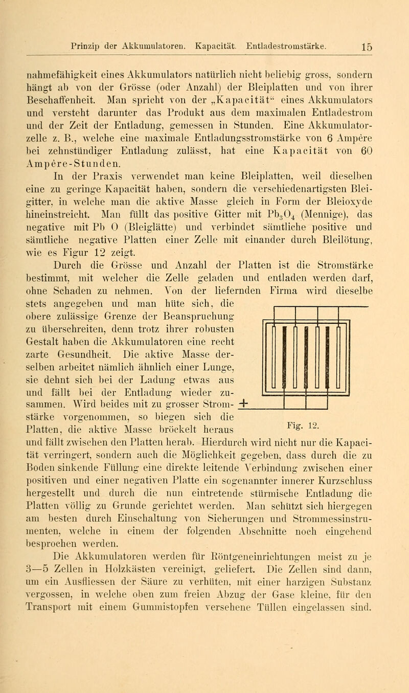 nahmefähig'keit eines Akkumulators natürlich nicht beliebig- gross, sondern hängt ab von der Grösse (oder Anzahl) der Bleiplatten und von ihrer Beschaffenheit. Man spricht von der „Kapacität eines Akkumulators und versteht darunter das Produkt aus dem maximalen Entladestrom und der Zeit der Entladung, gemessen in Stunden. Eine Akkumulator- zelle z. B., welche eine maximale Entladungsstromstärke von 6 Ampere bei zehnstündiger Entladung zulässt, hat eine Kapacität von 60 Ampere-Stunden. In der Praxis verwendet man keine Bleiplatten, weil dieselben eine zu geringe Kapacität haben, sondern die verschiedenartigsten Blei- gitter, in welche man die aktive Masse gleich in Form der Bleioxyde hineinstreicht. Man füllt das positive Gitter mit PbgO^ (Mennige), das negative mit Pb 0 (Bleiglätte) und verbindet sämtliche positive und sämtliche negative Platten einer Zelle mit einander durch Bleilötung, wie es Figur 12 zeigt. Durch die Grösse und Anzahl der Platten ist die Stromstärke bestimmt, mit welcher die Zelle geladen und entladen werden darf, ohne Schaden zu nehmen. Von der liefernden Firma wird dieselbe stets angegeben und man hüte sich, die obere zulässige Grenze der Beanspruchung zu überschreiten, denn trotz ihrer robusten Gestalt haben die Akkumulatoren eine recht zarte Gesundheit. Die aktive Masse der- selben arbeitet nämlich ähnlich einer Lunge, sie dehnt sich bei der Ladung etwas aus und fällt bei der Entladung wieder zu- sammen. Wird beides mit zu grosser Strom- +_ stärke vorgenommen, so biegen sich die Platten, die aktive Masse bröckelt heraus ^^' und fällt zwischen den Platten herab. Hierdurch wird nicht nur die Kapaci- tät verringert, sondern auch die Möglichkeit gegeben, dass durch die zu Boden sinkende Füllung eine direkte leitende Verbindung zwischen einer positiven und einer negativen Platte ein sogenannter innerer Kurzschluss hergestellt und durch die nun eintretende stürmische Entladung die Platten völlig zu Grunde gerichtet werden. Man schützt sich hiergegen am besten durch Einschaltung von Sicherungen und Strommessinstru- menten, welche in einem der folgenden Abschnitte noch eingehend besprochen werden. Die Akkumulatoren werden für Röntgeneinrichtungen meist zu je 3—5 Zellen in Holzkästen vereinigt, geliefert. Die Zellen sind dann, um ein Ausfliessen der Säure zu verhüten, mit einer harzigen Substanz vergossen, in welche oben zum freien Abzug der Gase kleine, für den Transport mit einem Gummistopfen versehene Tüllen eingelassen sind.