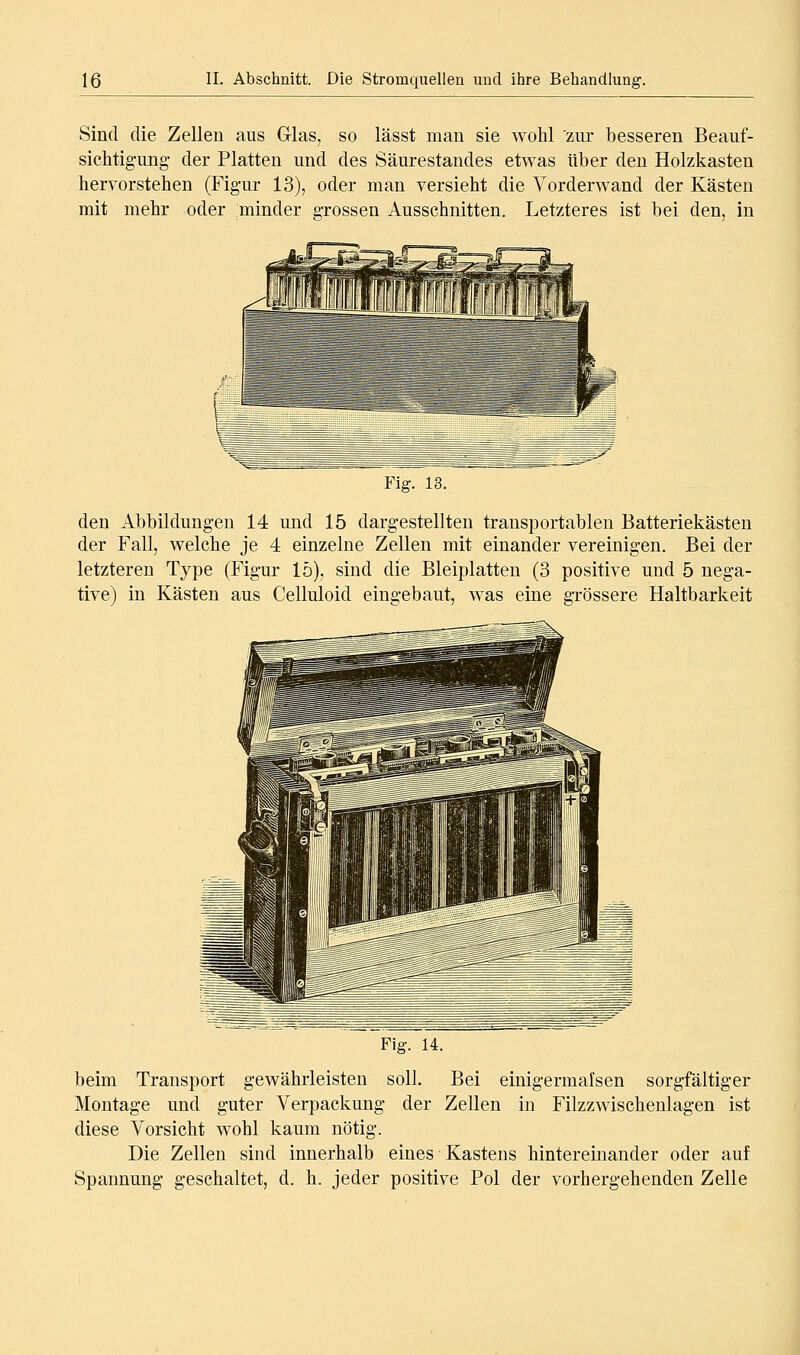 Sind die Zellen aus Glas, so lässt man sie wohl zur besseren Beauf- sichtig-ung- der Platten und des Säurestandes etwas über den Holzkasten hervorstehen (Fig-ur 13), oder man versieht die Vorderwand der Kästen mit mehr oder minder grossen Ausschnitten. Letzteres ist bei den, in Fig. 13. den Abbildungen 14 und 15 dargestellten transportablen Batteriekästen der Fall, welche je 4 einzelne Zellen mit einander vereinigen. Bei der letzteren Type (Figur lö), sind die Bleiplatten (3 positive und 5 nega- tive) in Kästen aus Celluloid eingebaut, was eine grössere Haltbarkeit Fig. 14. beim Transport gewährleisten soll. Bei einigermalsen sorgfältiger Montage und guter Verpackung der Zellen in Filzzwischenlagen ist diese Vorsicht wohl kaum nötig. Die Zellen sind innerhalb eines Kastens hintereinander oder auf Spannung geschaltet, d. h. jeder positive Pol der vorhergehenden Zelle