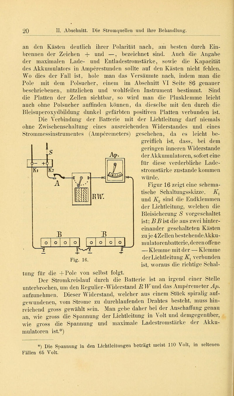 an den Kästen deutlicli ihrer Polarität nach, am besten durch Ein- brennen der Zeichen + und —, bezeichnet sind. Auch die Angabe der maximalen Lade- und Entladestromstärke, sowie die Kapacität des Akkumulators in Amperestunden sollte auf den Kästen nicht fehlen. Wo dies der Fall ist, hole man das Versäumte nach, indem man die Pole mit dem Polsucher, einem im Abschnitt VI Seite 86 genauer beschriebenen, nützlichen und wohlfeilen Instrument bestimmt. Sind die Platten der Zellen sichtbar, so wird man die Plusklemme leicht auch ohne Polsucher auffinden können, da dieselbe mit den durch die Bleisuperoxydbiidung dunkel gefärbten positiven Platten verbunden ist. Die Verbindung der Batterie mit der Lichtleitung darf niemals ohne Zwischenschaltung eines ausreichenden Widerstandes und eines Strommessinstrumentes (Amperemeters) geschehen, da es leicht be- greiflich ist, dass, bei dem geringen inneren Widerstände der Akkumulatoren, sofort eine für diese verderbliche Lade- stromstärke zustande kommen würde. Figur 16 zeigt eine schema- tische Schaltungsskizze. K^ und JTjj sind die Endklemmen der Lichtleitung, welchen die Bleisicherung S vorgeschaltet ist; BB ist die aus zwei hinter- einander geschalteten Kästen zuje4ZellenbestehendeAkku- mulatorenbatterie, deren offene —Klemme mit der — Klemme derLichtleitmig K^ verbunden ist, woraus die richtige Schal- tung für die -hPole von selbst folgt. Der Stromkreislauf durch die Batterie ist an irgend einer Stelle unterbrochen, um den Regulier-Widerstand BW\m^ das Amperemeter Ap. aufzunehmen. Dieser Widerstand, welcher aus einem Stück spiralig auf- gewundenen, vom Strome zu dui'chlaufenden Drahtes besteht, muss hin- reichend gross gewählt sein. Man gebe daher bei der Anschaffung genau an, wie gross die Spannung der Lichtleitung in Volt und demgegenüber, wie gross die Spannung und maximale Ladestromstärke der Akku- mulatoren ist.*) o o o 1 o o o o o ^ -1- — Fig. 16. *) Die Spannung in den Lichtleitungen beträgt meist 110 Volt, in seltenen Fällen 65 Volt.