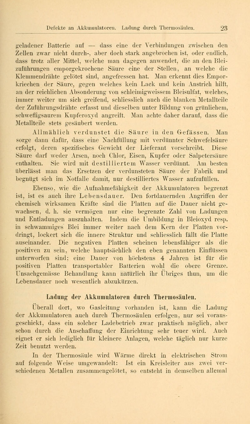 geladener Batterie auf — dass eine der Verbindungen zwisclien den Zellen zwar nicht durch-, aber doch stark angebrochen ist, oder endlich, dass trotz aller Mittel, welche man dagegen anwendet, die an den Blei- zufUhrungen emporgekrochene Säure eine der Stellen, an welche die Klemmendrähte gelötet sind, angefressen hat. Man erkennt dies Empor- kriechen der Säure, gegen welches kein Lack und kein Anstrich hilft, an der reichlichen Absonderung von schleimigweissem Bleisulfat, welches, immer weiter um sich greifend, schliesslich auch die blanken Metallteile der Zuführungsdrähte erfasst und dieselben unter Bildung von grünlichem, schwefligsaurem Kupferoxyd angreift. Man achte daher darauf, dass die Metallteüe stets gesäubert Averden. Allmählich verdunstet die Säure in den Gefässen. Man sorge dann dafür, dass eine Nachfüllung mit verdünnter Schwefelsäure erfolgt, deren spezifisches Gewicht der Lieferant vorschreibt. Diese Säure darf weder Arsen, noch Chlor, Eisen, Kupfer oder Salpetersäure enthalten. Sie wird mit destilliertem Wasser verdünnt. Am besten überlässt man das Ersetzen der verdunsteten Säure der Fabrik und begnügt sich im Notfalle damit, nur destilliertes Wasser aufzufüllen. Ebenso, wie die Aufnahmefähigkeit der Akkumulatoren begrenzt ist, ist es auch ihre Lebensdauer. Den fortdauernden Angriffen der chemisch wirksamen Kräfte sind die Platten auf die Dauer nicht g-e- Avachsen, d. h. sie vermögen nur eine begrenzte Zahl von Ladungen und Entladungen auszuhalten. Indem die Umbildung in Bleioxyd resp. in schwammiges Blei immer weiter nach dem Kern der Platten vor- dringt, lockert sich die innere Struktur und schliesslich fällt die Platte auseinander. Die negativen Platten scheinen lebensfähiger als die positiven zu sein, Avelche hauptsächlich den eben genannten Einflüssen unterworfen sind; eine Dauer von höchstens 4 Jahren ist für die positiven Platten transportabler Batterien Avohl die obere Grenze. Unsachgemässe Behandlung kann natürlich ihr Übriges thun, um die Lebensdauer noch wesentlich abzukürzen. Ladung- der Akkiiinulatoreu durch Thermosäulen. Überall dort, wo Gasleitung vorhanden ist, kann die Ladung der Akkumulatoren auch durch Thermosäulen erfolgen, nur sei voraus- geschickt, dass ein solcher Ladebetrieb zwar praktisch möglich, aber schon durch die Anschaffung der Einrichtung sehr teuer Avird. Auch eignet er sich lediglich für kleinere Anlagen, welche täglich nur kurze Zeit benutzt Averden. In der Thermosäule Avird Wärme direkt in elektrischen Strom auf folgende Weise umgewandelt: Ist ein Ki-eisleiter aus zwei ver- schiedenen Metallen zusammengelötet, so entsteht in demselben allemal