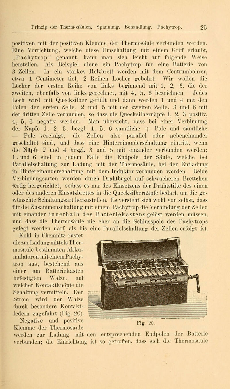 positiven mit der positiven Klemme der Thermosäule verl)unden werden. Eine Vorrichtung-, welclie diese Umsclialtung- mit einem Griff erlaubt, „Pachytrop' genannt, kann man sich leicht auf folgende Weise herstellen. Als Beispiel diene ein Pachytrop für eine Batterie von 3 Zellen. In ein starkes Holzbrett werden mit dem Centrumbohrer, etwa 1 Centimeter tief, 2 Reihen Löcher gebohrt. Wir wollen die Löcher der ersten Reihe von links beginnend mit 1, 2, 3, die der zweiten, ebenfalls von links gerechnet, mit 4, 5, 6 bezeichnen. Jedes Loch wird mit Quecksilber gefüllt und dann werden 1 und 4 mit den Polen der ersten Zelle, 2 und 5 mit der zw^eiten Zelle, 3 und 6 mit der dritten Zelle verbunden, so dass die Quecksilbernäpfe 1, 2, 3 positiv, 4, 5, 6 negativ werden. Man übersieht, dass bei einer Verbindmig der Näpfe 1, 2, 3, bezgl. 4, 5, 6 sämtliche + Pole und sämtliche — Pole vereinigt, die Zellen also parallel oder nebeneinander geschaltet sind, und dass eine Hintereinanderschaltung eintritt, wenn die Näpfe 2 und 4 bezgl. 3 und 5 mit einander verbunden werden; 1 . und 6 sind in jedem Falle die Endpole der Säule, welche bei Parallelschaltung zur Ladung mit der Thermosäule, bei der Entladung in Hintereinanderschaltung mit dem Induktor verbunden werden. Beide Verbindungsarten werden durch Drahtbügel auf schwächeren Brettchen fertig hergerichtet, sodass es nur des Einsetzens der Drahtstifte des einen oder des anderen Einsatzbrettes in die Quecksilbernäpfe bedarf, um die ge- wünschte Schaltungsart herzustellen. Es versteht sich wohl von selbst, dass für die Zusammenschaltung mit einem Pachytrop die Verbindung der Zellen mit einander innerhalb des Batteriekastens gelöst werden müssen, und dass die Thermosäule nie eher an die Schlusspole des Pachytrops gelegt werden darf, als bis eine Parallelschaltung der Zellen erfolgt ist. Kohl in Chemnitz rüstet die zur Ladung mittels Ther- m^ mosäule bestimmten Akku- mulatoren mit einem Pachy- trop aus, bestehend aus einer am Batteriekasten ■^s^&ria^s^e^g^i^ig^-'W^ befestigten Walze, auf welcher Kontaktknöpfe die Schaltung vermitteln. Der Strom wird der Walze durch besondere Kontakt- federn zugeführt (Fig. 20). Negative und positive p- qq Klemme der Thermosäule werden zm- Ladung mit den entsprechenden Endpolen der Batterie verbunden; die Einrichtung ist so getroffen, dass sich die Thermosäule