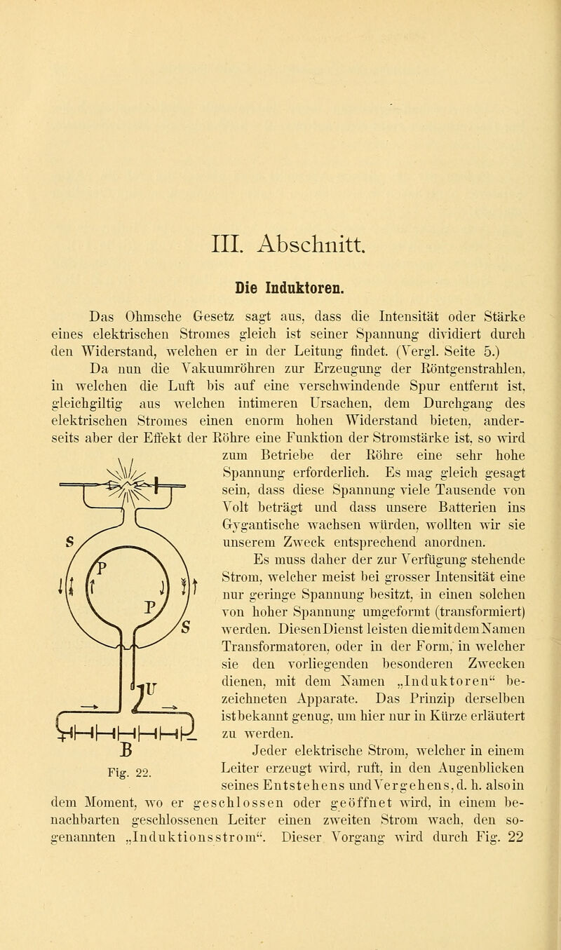 -^ä^ Die Induktoren. Das Ohmsche Gesetz sagt aus, dass die Intensität oder Stärke eines elektrischen Stromes gleich ist seiner Spannung dividiert durch den Widerstand, welchen er in der Leitung findet. (Vergl. Seite 5.) Da nun die Vakuumröhren zur Erzeugung der Röntgenstrahlen, in welchen die Luft bis auf eine verschwindende Spur entfernt ist, gleichgiltig aus welchen intimeren Ursachen, dem Durchgang des elektrischen Stromes einen enorm hohen Widerstand bieten, ander- seits aber der Eifekt der Röhre eine Funktion der Stromstärke ist, so wird zum Betriebe der Röhre eine sehr hohe Spannung erforderlich. Es mag gleich gesagt sein, dass diese Spannung viele Tausende von Volt beträgt und dass unsere Batterien ins Grygantische wachsen würden, wollten wir sie unserem Zweck entsprechend anordnen. Es muss daher der zur Verfügung stehende Strom, welcher meist bei grosser Intensität eiae nur geringe Spannung besitzt, in einen solchen von hoher Spannung umgeformt (transformiert) werden. Diesen Dienst leisten die mit dem Namen Transformatoren, oder in der Form, in welcher sie den vorliegenden besonderen Zwecken dienen, mit dem Namen „Induktoren be- zeichneten Apparate. Das Prinzip derselben istbekannt genug, um hier nur in Kürze erläutert zu werden. Jeder elektrische Strom, welcher in ehiem Leiter erzeugt mrd, ruft, in den Augenblicken seines Entstehens und Vergehens, d. h. alsoin dem Moment, wo er geschlossen oder geöffnet wird, in einem be- nachbarten geschlossenen Leiter einen zweiten Strom wach, den so- genannten „Induktionsström. Dieser Vorgang wird durch Fig. 22 Fig. 22.