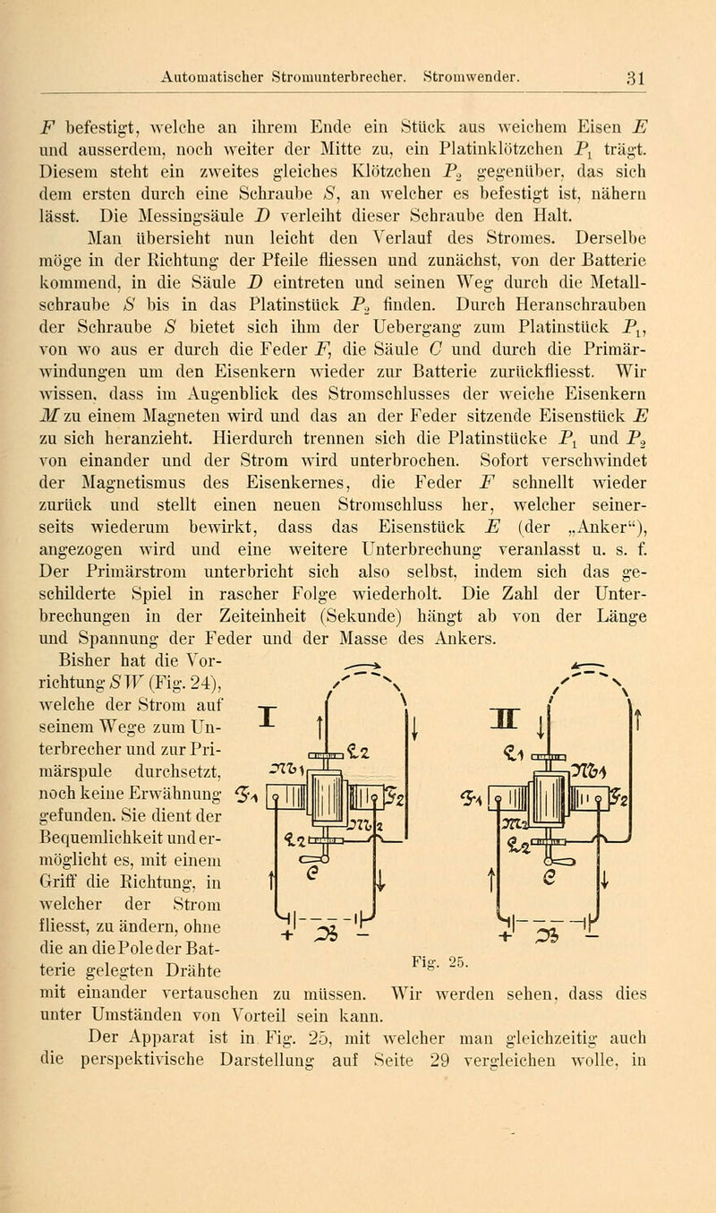 jP befestig-t, welche an ihrem Ende ein Stück aus weichem Eisen E mid ausserdem, noch weiter der Mitte zu, ein Platinklötzchen P^ trägt. Diesem steht ein zweites gleiches Klötzchen Po gegenüber, das sich dem ersten durch eine Schraube S, an welcher es befestigt ist, nähern lässt. Die Messingsäule D verleiht dieser Schraube den Halt. Man übersieht nun leicht den Verlauf des Stromes. Derselbe möge in der Richtung der Pfeile fliessen und zunächst, von der Batterie kommend, in die Säule T) eintreten und seinen Weg durch die Metall- schraube S bis in das Platinstück Po finden. Durch Heranschrauben der Schraube S bietet sich ihm der Uebergang zum Platinstück P^, von wo aus er durch die Feder jP, die Säule C und durch die Primär- windungen um den Eisenkern wieder zur Batterie zurückfliesst. Wir wissen, dass im i\.ugenblick des Stromschlusses der weiche Eisenkern M zu einem Magneten wird und das an der Feder sitzende Eisenstück E zu sich heranzieht. Hierdurch trennen sich die Platinstücke P^ und Pg von einander und der Strom wird unterbrochen. Sofort verschwindet der Magnetismus des Eisenkernes, die Feder F schnellt wieder zurück und stellt einen neuen Stromschluss her, welcher seiner- seits wiederum bewirkt, dass das EisenstUck E (der „Anker), angezogen wird und eine weitere Unterbrechung veranlasst u. s. f. Der Primärstrom unterbricht sich also selbst, indem sich das ge- schilderte Spiel in rascher Folge wiederholt. Die Zahl der Unter- brechungen in der Zeiteinheit (Sekunde) hängt ab von der Länge und Spannung der Feder und der Masse des Ankers. Bisher hat die Vor- richtung/S TU (Fig. 24), welche der Strom auf seinem Wege zum Un- terbrecher und zur Pri- märspule durchsetzt, noch keine Erwähnung gefunden. Sie dient der Bequemlichkeit und er- möglicht es, mit einem Griff die Richtung, in welcher der Strom fliesst, zu ändern, ohne die an die Pole der Bat- terie gelegten Drähte mit einander vertauschen zu müssen. Wir werden sehen, dass dies unter Umständen von Vorteil sein kann. Der Apparat ist in Fig. 25, mit welcher man gleichzeitig auch die perspektivische Darstellung auf Seite 29 verdeichen wolle, in