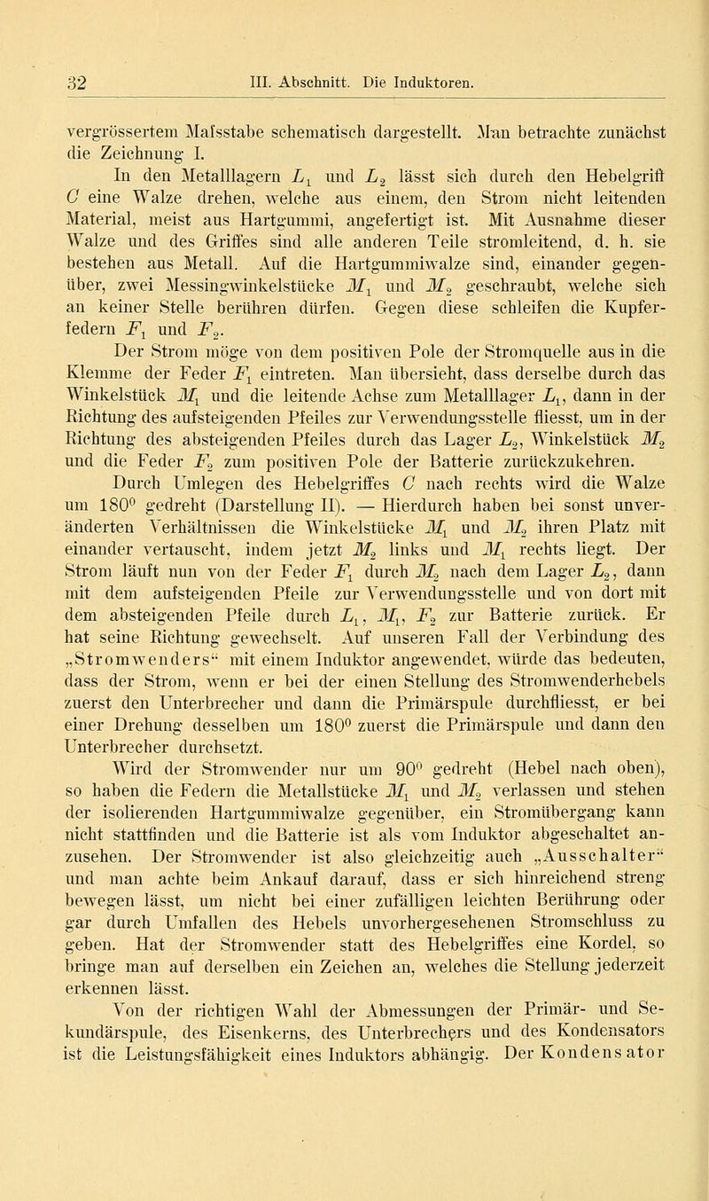 vergTössertem Malsstabe schematisch dargestellt. ]\lTin betrachte zunächst die Zeichnung L In den Metalllagern L^ und L^ lässt sich durch den Hebelgrift G eine Walze drehen, welche aus einem, den Strom nicht leitenden Material, meist aus Hartgummi, angefertigt ist. Mit Ausnahme dieser Walze und des Griffes sind alle anderen Teile stromleitend, d. h. sie bestehen aus Metall. Auf die Hartgummiwalze sind, einander gegen- über, zwei Messingwinkelstucke M^ und M^ geschraubt, welche sich an keiner Stelle berühren dürfen. Gregen diese schleifen die Kupfer- federn F^ und F^. Der Strom möge von dem positiven Pole der Stromquelle aus in die Klemme der Feder F^ eintreten. Man übersieht, dass derselbe durch das Winkelstück M^ und die leitende Achse zum Metalllager L^^ dann in der Richtung des aufsteigenden Pfeiles zur Verwendungsstelle fliesst, um in der Richtung des absteigenden Pfeiles durch das Lager L.2, Winkelstück M^ und die Feder F^ zum positiven Pole der Batterie zurückzukehren. Durch Umlegen des Hebelgriffes G nach rechts wird die Walze um 180^ gedreht (Darstellung II). — Hierdurch haben bei sonst unver- änderten Verhältnissen die Winkelstücke M^ und M^ ihren Platz mit einander vertauscht, indem jetzt M^ links und ili^ rechts liegt. Der Strom läuft nun von der Feder F^ durch 31^ nach dem Lager L^, dann mit dem aufsteigenden Pfeile zur Verwendungsstelle und von dort mit dem absteigenden Pfeile durch L^, ilf^, F^ zur Batterie zurück. Er hat seine Richtung gewechselt. Auf unseren Fall der Verbindung des „Stromwenders mit einem Induktor angewendet, würde das bedeuten, dass der Strom, wenn er bei der einen Stellung des Stromwenderhebels zuerst den Unterbrecher und dann die Primärspule durchfliesst, er bei einer Drehung desselben um 180^ zuerst die Primärspule und dann den Unterbrecher durchsetzt. Wird der Stromwender nur um 90^^ gedreht (Hebel nach oben), so haben die Federn die Metallstücke M^ und Jf, verlassen und stehen der isolierenden Hartgummiwalze gegenüber, ein Stromübergang kann nicht stattfinden und die Batterie ist als vom Induktor abgeschaltet an- zusehen. Der Stromwender ist also gleichzeitig auch „Ausschalter und man achte beim Ankauf darauf, dass er sich hinreichend streng- bewegen lässt, um nicht bei einer zufälligen leichten Berührung oder gar durch Umfallen des Hebels unvorhergesehenen Stromschluss zu geben. Hat der Stromwender statt des Hebelgriffes eine Kordel, so bringe man auf derselben ein Zeichen an, welches die Stellung jederzeit erkennen lässt. Von der richtigen Wahl der Abmessungen der Primär- und Se- kundärspule, des Eisenkerns, des Unterbrechers und des Kondensators ist die Leistungsfähia-keit eines Induktors abhängig. Der Kondens ator